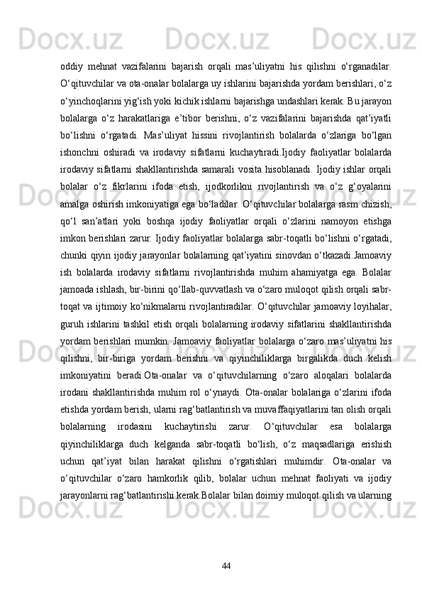 oddiy   mehnat   vazifalarini   bajarish   orqali   mas’uliyatni   his   qilishni   o‘rganadilar.
O‘qituvchilar va ota-onalar bolalarga uy ishlarini bajarishda yordam berishlari, o‘z
o‘yinchoqlarini yig‘ish yoki kichik ishlarni bajarishga undashlari kerak. Bu jarayon
bolalarga   o‘z   harakatlariga   e’tibor   berishni,   o‘z   vazifalarini   bajarishda   qat’iyatli
bo‘lishni   o‘rgatadi.   Mas’uliyat   hissini   rivojlantirish   bolalarda   o‘zlariga   bo‘lgan
ishonchni   oshiradi   va   irodaviy   sifatlarni   kuchaytiradi.Ijodiy   faoliyatlar   bolalarda
irodaviy sifatlarni shakllantirishda samarali vosita hisoblanadi. Ijodiy ishlar orqali
bolalar   o‘z   fikrlarini   ifoda   etish,   ijodkorlikni   rivojlantirish   va   o‘z   g‘oyalarini
amalga oshirish imkoniyatiga ega bo‘ladilar. O‘qituvchilar bolalarga rasm chizish,
qo‘l   san’atlari   yoki   boshqa   ijodiy   faoliyatlar   orqali   o‘zlarini   namoyon   etishga
imkon berishlari zarur. Ijodiy faoliyatlar bolalarga sabr-toqatli bo‘lishni o‘rgatadi,
chunki qiyin ijodiy jarayonlar bolalarning qat’iyatini sinovdan o‘tkazadi.Jamoaviy
ish   bolalarda   irodaviy   sifatlarni   rivojlantirishda   muhim   ahamiyatga   ega.   Bolalar
jamoada ishlash, bir-birini qo‘llab-quvvatlash va o‘zaro muloqot qilish orqali sabr-
toqat va ijtimoiy ko‘nikmalarni rivojlantiradilar. O‘qituvchilar jamoaviy loyihalar,
guruh  ishlarini  tashkil   etish  orqali   bolalarning  irodaviy  sifatlarini   shakllantirishda
yordam berishlari mumkin. Jamoaviy faoliyatlar bolalarga o‘zaro mas’uliyatni his
qilishni,   bir-biriga   yordam   berishni   va   qiyinchiliklarga   birgalikda   duch   kelish
imkoniyatini   beradi.Ota-onalar   va   o‘qituvchilarning   o‘zaro   aloqalari   bolalarda
irodani  shakllantirishda muhim rol o‘ynaydi. Ota-onalar  bolalariga o‘zlarini  ifoda
etishda yordam berish, ularni rag‘batlantirish va muvaffaqiyatlarini tan olish orqali
bolalarning   irodasini   kuchaytirishi   zarur.   O‘qituvchilar   esa   bolalarga
qiyinchiliklarga   duch   kelganda   sabr-toqatli   bo‘lish,   o‘z   maqsadlariga   erishish
uchun   qat’iyat   bilan   harakat   qilishni   o‘rgatishlari   muhimdir.   Ota-onalar   va
o‘qituvchilar   o‘zaro   hamkorlik   qilib,   bolalar   uchun   mehnat   faoliyati   va   ijodiy
jarayonlarni rag‘batlantirishi kerak.Bolalar bilan doimiy muloqot qilish va ularning
44 