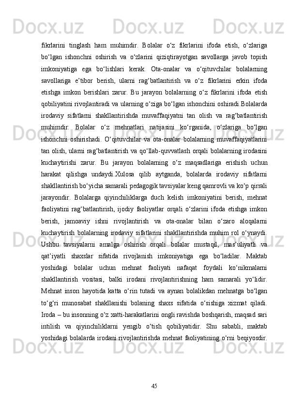 fikrlarini   tinglash   ham   muhimdir.   Bolalar   o‘z   fikrlarini   ifoda   etish,   o‘zlariga
bo‘lgan   ishonchni   oshirish   va   o‘zlarini   qiziqtirayotgan   savollarga   javob   topish
imkoniyatiga   ega   bo‘lishlari   kerak.   Ota-onalar   va   o‘qituvchilar   bolalarning
savollariga   e’tibor   berish,   ularni   rag‘batlantirish   va   o‘z   fikrlarini   erkin   ifoda
etishga   imkon   berishlari   zarur.   Bu   jarayon   bolalarning   o‘z   fikrlarini   ifoda   etish
qobiliyatini rivojlantiradi va ularning o‘ziga bo‘lgan ishonchini oshiradi.Bolalarda
irodaviy   sifatlarni   shakllantirishda   muvaffaqiyatni   tan   olish   va   rag‘batlantirish
muhimdir.   Bolalar   o‘z   mehnatlari   natijasini   ko‘rganida,   o‘zlariga   bo‘lgan
ishonchni   oshirishadi.   O‘qituvchilar   va   ota-onalar   bolalarning   muvaffaqiyatlarini
tan olish, ularni rag‘batlantirish va qo‘llab-quvvatlash orqali bolalarning irodasini
kuchaytirishi   zarur.   Bu   jarayon   bolalarning   o‘z   maqsadlariga   erishish   uchun
harakat   qilishga   undaydi.Xulosa   qilib   aytganda,   bolalarda   irodaviy   sifatlarni
shakllantirish bo‘yicha samarali pedagogik tavsiyalar keng qamrovli va ko‘p qirrali
jarayondir.   Bolalarga   qiyinchiliklarga   duch   kelish   imkoniyatini   berish,   mehnat
faoliyatini   rag‘batlantirish,   ijodiy   faoliyatlar   orqali   o‘zlarini   ifoda   etishga   imkon
berish,   jamoaviy   ishni   rivojlantirish   va   ota-onalar   bilan   o‘zaro   aloqalarni
kuchaytirish   bolalarning   irodaviy   sifatlarini   shakllantirishda   muhim   rol   o‘ynaydi.
Ushbu   tavsiyalarni   amalga   oshirish   orqali   bolalar   mustaqil,   mas’uliyatli   va
qat’iyatli   shaxslar   sifatida   rivojlanish   imkoniyatiga   ega   bo‘ladilar.   Maktab
yoshidagi   bolalar   uchun   mehnat   faoliyati   nafaqat   foydali   ko‘nikmalarni
shakllantirish   vositasi,   balki   irodani   rivojlantirishning   ham   samarali   yo‘lidir.
Mehnat   inson   hayotida   katta   o‘rin   tutadi   va   aynan   bolalikdan   mehnatga   bo‘lgan
to‘g‘ri   munosabat   shakllanishi   bolaning   shaxs   sifatida   o‘sishiga   xizmat   qiladi.
Iroda – bu insonning o‘z xatti-harakatlarini ongli ravishda boshqarish, maqsad sari
intilish   va   qiyinchiliklarni   yengib   o‘tish   qobiliyatidir.   Shu   sababli,   maktab
yoshidagi bolalarda irodani rivojlantirishda mehnat faoliyatining o‘rni beqiyosdir.
45 