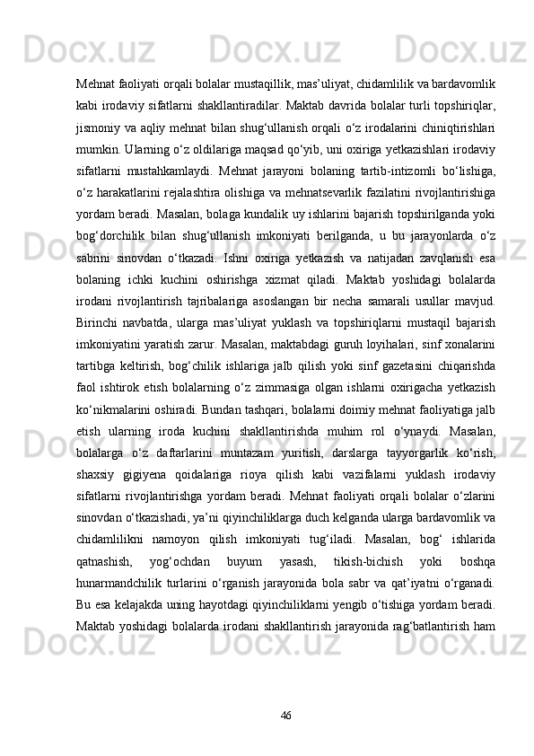 Mehnat faoliyati orqali bolalar mustaqillik, mas’uliyat, chidamlilik va bardavomlik
kabi irodaviy sifatlarni shakllantiradilar. Maktab davrida bolalar turli topshiriqlar,
jismoniy va aqliy mehnat bilan shug‘ullanish orqali o‘z irodalarini chiniqtirishlari
mumkin. Ularning o‘z oldilariga maqsad qo‘yib, uni oxiriga yetkazishlari irodaviy
sifatlarni   mustahkamlaydi.   Mehnat   jarayoni   bolaning   tartib-intizomli   bo‘lishiga,
o‘z  harakatlarini  rejalashtira olishiga va  mehnatsevarlik fazilatini  rivojlantirishiga
yordam beradi. Masalan, bolaga kundalik uy ishlarini bajarish topshirilganda yoki
bog‘dorchilik   bilan   shug‘ullanish   imkoniyati   berilganda,   u   bu   jarayonlarda   o‘z
sabrini   sinovdan   o‘tkazadi.   Ishni   oxiriga   yetkazish   va   natijadan   zavqlanish   esa
bolaning   ichki   kuchini   oshirishga   xizmat   qiladi.   Maktab   yoshidagi   bolalarda
irodani   rivojlantirish   tajribalariga   asoslangan   bir   necha   samarali   usullar   mavjud.
Birinchi   navbatda,   ularga   mas’uliyat   yuklash   va   topshiriqlarni   mustaqil   bajarish
imkoniyatini yaratish zarur. Masalan, maktabdagi guruh loyihalari, sinf xonalarini
tartibga   keltirish,   bog‘chilik   ishlariga   jalb   qilish   yoki   sinf   gazetasini   chiqarishda
faol   ishtirok   etish   bolalarning   o‘z   zimmasiga   olgan   ishlarni   oxirigacha   yetkazish
ko‘nikmalarini oshiradi. Bundan tashqari, bolalarni doimiy mehnat faoliyatiga jalb
etish   ularning   iroda   kuchini   shakllantirishda   muhim   rol   o‘ynaydi.   Masalan,
bolalarga   o‘z   daftarlarini   muntazam   yuritish,   darslarga   tayyorgarlik   ko‘rish,
shaxsiy   gigiyena   qoidalariga   rioya   qilish   kabi   vazifalarni   yuklash   irodaviy
sifatlarni   rivojlantirishga   yordam   beradi.   Mehnat   faoliyati   orqali   bolalar   o‘zlarini
sinovdan o‘tkazishadi, ya’ni qiyinchiliklarga duch kelganda ularga bardavomlik va
chidamlilikni   namoyon   qilish   imkoniyati   tug‘iladi.   Masalan,   bog‘   ishlarida
qatnashish,   yog‘ochdan   buyum   yasash,   tikish-bichish   yoki   boshqa
hunarmandchilik   turlarini   o‘rganish   jarayonida   bola   sabr   va   qat’iyatni   o‘rganadi.
Bu esa kelajakda uning hayotdagi qiyinchiliklarni yengib o‘tishiga yordam beradi.
Maktab  yoshidagi  bolalarda irodani  shakllantirish jarayonida rag‘batlantirish ham
46 