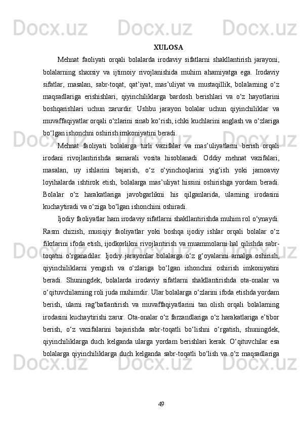 XULOSA
Mehnat   faoliyati   orqali   bolalarda   irodaviy   sifatlarni   shakllantirish   jarayoni,
bolalarning   shaxsiy   va   ijtimoiy   rivojlanishida   muhim   ahamiyatga   ega.   Irodaviy
sifatlar,   masalan,   sabr-toqat,   qat’iyat,   mas’uliyat   va   mustaqillik,   bolalarning   o‘z
maqsadlariga   erishishlari,   qiyinchiliklarga   bardosh   berishlari   va   o‘z   hayotlarini
boshqarishlari   uchun   zarurdir.   Ushbu   jarayon   bolalar   uchun   qiyinchiliklar   va
muvaffaqiyatlar orqali o‘zlarini sinab ko‘rish, ichki kuchlarini anglash va o‘zlariga
bo‘lgan ishonchni oshirish imkoniyatini beradi.
Mehnat   faoliyati   bolalarga   turli   vazifalar   va   mas’uliyatlarni   berish   orqali
irodani   rivojlantirishda   samarali   vosita   hisoblanadi.   Oddiy   mehnat   vazifalari,
masalan,   uy   ishlarini   bajarish,   o‘z   o‘yinchoqlarini   yig‘ish   yoki   jamoaviy
loyihalarda   ishtirok   etish,   bolalarga   mas’uliyat   hissini   oshirishga   yordam   beradi.
Bolalar   o‘z   harakatlariga   javobgarlikni   his   qilganlarida,   ularning   irodasini
kuchaytiradi va o‘ziga bo‘lgan ishonchini oshiradi.
Ijodiy faoliyatlar ham irodaviy sifatlarni shakllantirishda muhim rol o‘ynaydi.
Rasm   chizish,   musiqiy   faoliyatlar   yoki   boshqa   ijodiy   ishlar   orqali   bolalar   o‘z
fikrlarini ifoda etish, ijodkorlikni rivojlantirish va muammolarni hal qilishda sabr-
toqatni   o‘rganadilar.   Ijodiy   jarayonlar   bolalarga   o‘z   g‘oyalarini   amalga   oshirish,
qiyinchiliklarni   yengish   va   o‘zlariga   bo‘lgan   ishonchni   oshirish   imkoniyatini
beradi.   Shuningdek,   bolalarda   irodaviy   sifatlarni   shakllantirishda   ota-onalar   va
o‘qituvchilarning roli juda muhimdir. Ular bolalarga o‘zlarini ifoda etishda yordam
berish,   ularni   rag‘batlantirish   va   muvaffaqiyatlarini   tan   olish   orqali   bolalarning
irodasini kuchaytirishi zarur. Ota-onalar o‘z farzandlariga o‘z harakatlariga e’tibor
berish,   o‘z   vazifalarini   bajarishda   sabr-toqatli   bo‘lishni   o‘rgatish,   shuningdek,
qiyinchiliklarga   duch   kelganda   ularga   yordam   berishlari   kerak.   O‘qituvchilar   esa
bolalarga   qiyinchiliklarga   duch   kelganda   sabr-toqatli   bo‘lish   va   o‘z   maqsadlariga
49 