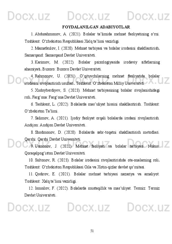 FOYDALANILGAN ADABIYOTLAR
1. Abdurahmonov,   A.   (2021).   Bolalar   ta’limida   mehnat   faoliyatining   o‘rni .
Toshkent: O‘zbekiston Respublikasi Xalq ta’limi vazirligi.
2. Mamatkulov, I. (2020).   Mehnat tarbiyasi va bolalar irodasini shakllantirish .
Samarqand: Samarqand Davlat Universiteti.
3. Karimov,   M.   (2022).   Bolalar   psixologiyasida   irodaviy   sifatlarning
ahamiyati .  Buxoro: Buxoro Davlat Universiteti.
4. Rahmonov,   U.   (2021).   O‘qituvchilarning   mehnat   faoliyatida   bolalar
irodasini rivojlantirish usullari .  Toshkent: O‘zbekiston Milliy Universiteti.
5. Xudoyberdiyev,   S.   (2023).   Mehnat   tarbiyasining   bolalar   rivojlanishidagi
roli .  Farg‘ona: Farg‘ona Davlat Universiteti.
6. Tashkent,   L.   (2022).   Bolalarda   mas’uliyat   hissini   shakllantirish .   Toshkent:
O‘zbekiston Ta’limi.
7. Salimov,   A.   (2021).   Ijodiy   faoliyat   orqali   bolalarda   irodani   rivojlantirish .
Andijon: Andijon Davlat Universiteti.
8. Shodmonov,   D.   (2020).   Bolalarda   sabr-toqatni   shakllantirish   metodlari .
Qarshi: Qarshi Davlat Universiteti.
9. Usmonov,   J.   (2022).   Mehnat   faoliyati   va   bolalar   tarbiyasi .   Nukus:
Qoraqalpog‘iston Davlat Universiteti.
10. Sultonov,   R.   (2023).   Bolalar   irodasini   rivojlantirishda   ota-onalarning   roli .
Toshkent: O‘zbekiston Respublikasi Oila va Xotin-qizlar davlat qo‘mitasi.
11. Qodirov,   E.   (2021).   Bolalar   mehnat   tarbiyasi   nazariya   va   amaliyot .
Toshkent: Xalq ta’limi vazirligi.
12. Ismoilov,   F.   (2022).   Bolalarda   mustaqillik   va   mas’uliyat .   Termiz:   Termiz
Davlat Universiteti.
51