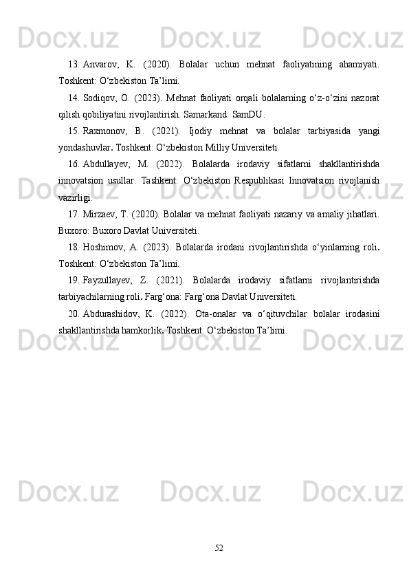 13. Anvarov,   K.   (2020).   Bolalar   uchun   mehnat   faoliyatining   ahamiyati .
Toshkent: O‘zbekiston Ta’limi.
14. Sodiqov,   O.   (2023).   Mehnat   faoliyati   orqali   bolalarning   o‘z-o‘zini   nazorat
qilish qobiliyatini rivojlantirish . Samarkand: SamDU.
15. Raxmonov,   B.   (2021).   Ijodiy   mehnat   va   bolalar   tarbiyasida   yangi
yondashuvlar .  Toshkent: O‘zbekiston Milliy Universiteti.
16. Abdullayev,   M.   (2022).   Bolalarda   irodaviy   sifatlarni   shakllantirishda
innovatsion   usullar.   Tashkent:   O‘zbekiston   Respublikasi   Innovatsion   rivojlanish
vazirligi.
17. Mirzaev, T. (2020).   Bolalar va mehnat faoliyati nazariy va amaliy jihatlari .
Buxoro: Buxoro Davlat Universiteti.
18. Hoshimov,   A.   (2023).   Bolalarda   irodani   rivojlantirishda   o‘yinlarning   roli .
Toshkent: O‘zbekiston Ta’limi.
19. Fayzullayev,   Z.   (2021).   Bolalarda   irodaviy   sifatlarni   rivojlantirishda
tarbiyachilarning roli .  Farg‘ona: Farg‘ona Davlat Universiteti.
20. Abdurashidov,   K.   (2022).   Ota-onalar   va   o‘qituvchilar   bolalar   irodasini
shakllantirishda hamkorlik .  Toshkent: O‘zbekiston Ta’limi.
52 