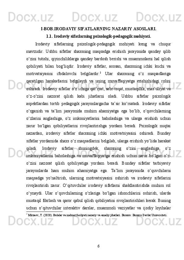I-BOB. IRODAVIY SIFATLARNING NAZARIY ASOSLARI.
1.1.  Irodaviy sifatlarning psixologik-pedagogik mohiyati.
Irodaviy   sifatlarning   psixologik-pedagogik   mohiyati   keng   va   chuqur
mavzudir.   Ushbu   sifatlar   shaxsning   maqsadga   erishish   jarayonida   qanday   qilib
o‘zini  tutishi,   qiyinchiliklarga  qanday  bardosh   berishi   va  muammolarni  hal   qilish
qobiliyati   bilan   bog‘liqdir.   Irodaviy   sifatlar,   asosan,   shaxsning   ichki   kuchi   va
motivatsiyasini   ifodalovchi   belgilardir. 2
  Ular   shaxsning   o‘z   maqsadlariga
qaratilgan   harakatlarini   belgilaydi   va   uning   muvaffaqiyatga   erishishidagi   rolini
oshiradi. Irodaviy sifatlar o‘z ichiga qat’iyat, sabr-toqat, mustaqillik, mas’uliyat va
o‘z-o‘zini   nazorat   qilish   kabi   jihatlarni   oladi.   Ushbu   sifatlar   psixologik
aspektlardan   tortib   pedagogik   jarayonlargacha   ta’sir   ko‘rsatadi.   Irodaviy   sifatlar
o‘rganish   va   ta’lim   jarayonida   muhim   ahamiyatga   ega   bo‘lib,   o‘quvchilarning
o‘zlarini   anglashiga,   o‘z   imkoniyatlarini   baholashiga   va   ularga   erishish   uchun
zarur   bo‘lgan   qobiliyatlarini   rivojlantirishga   yordam   beradi.   Psixologik   nuqtai
nazardan,   irodaviy   sifatlar   shaxsning   ichki   motivatsiyasini   oshiradi.   Bunday
sifatlar yordamida shaxs o‘z maqsadlarini belgilab, ularga erishish yo‘lida harakat
qiladi.   Irodaviy   sifatlar   shuningdek,   shaxsning   o‘zini   anglashiga,   o‘z
imkoniyatlarini   baholashiga   va   muvaffaqiyatga   erishish   uchun   zarur   bo‘lgan   o‘z-
o‘zini   nazorat   qilish   qobiliyatiga   yordam   beradi.   Bunday   sifatlar   tarbiyaviy
jarayonlarda   ham   muhim   ahamiyatga   ega.   Ta’lim   jarayonida   o‘quvchilarni
maqsadga   yo‘naltirish,   ularning   motivatsiyasini   oshirish   va   irodaviy   sifatlarini
rivojlantirish   zarur.   O‘qituvchilar   irodaviy   sifatlarni   shakllantirishda   muhim   rol
o‘ynaydi.   Ular   o‘quvchilarning   o‘zlariga   bo‘lgan   ishonchlarini   oshirish,   ularda
mustaqil fikrlash va qaror qabul qilish qobiliyatini rivojlantirishlari kerak. Buning
uchun   o‘qituvchilar   interaktiv   darslar,   muammoli   vaziyatlar   va   ijodiy   loyihalar
2
 Mirzaev, T. (2020).  Bolalar va mehnat faoliyati nazariy va amaliy jihatlari . Buxoro: Buxoro Davlat Universiteti.
6