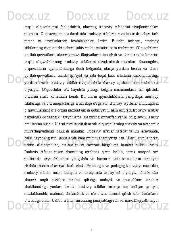 orqali   o‘quvchilarni   faollashtirib,   ularning   irodaviy   sifatlarini   rivojlantirishlari
mumkin.   O‘qituvchilar   o‘z   darslarida   irodaviy   sifatlarni   rivojlantirish   uchun   turli
metod   va   texnikalardan   foydalanishlari   lozim.   Bundan   tashqari,   irodaviy
sifatlarning rivojlanishi uchun ijobiy muhit yaratish ham muhimdir. O‘quvchilarni
qo‘llab-quvvatlash, ularning muvaffaqiyatlarini tan olish va ularni rag‘batlantirish
orqali   o‘quvchilarning   irodaviy   sifatlarini   rivojlantirish   mumkin.   Shuningdek,
o‘quvchilarni   qiyinchiliklarga   duch   kelganda,   ularga   yordam   berish   va   ularni
qo‘llab-quvvatlash,   ularda   qat’iyat   va   sabr-toqat   kabi   sifatlarni   shakllantirishga
yordam   beradi.   Irodaviy   sifatlar   rivojlanishida   shaxsiy   tajribalar   ham   muhim   rol
o‘ynaydi.   O‘quvchilar   o‘z   hayotida   yuzaga   kelgan   muammolarni   hal   qilishda
o‘zlarini   sinab   ko‘rishlari   kerak.   Bu   ularni   qiyinchiliklarni   yengishga,   mustaqil
fikrlashga va o‘z maqsadlariga erishishga o‘rgatadi. Bunday tajribalar shuningdek,
o‘quvchilarning o‘z-o‘zini nazorat qilish qobiliyatini ham oshiradi.Irodaviy sifatlar
psixologik-pedagogik   jarayonlarda   shaxsning   muvaffaqiyatini   belgilovchi   asosiy
omillardan biridir. Ularni rivojlantirish orqali o‘quvchilarning shaxsiy va akademik
muvaffaqiyatlarini   oshirish   mumkin.   Irodaviy   sifatlar   nafaqat   ta’lim   jarayonida,
balki hayotning turli jabhalarida ham muhim ahamiyatga ega. Ularni rivojlantirish
uchun   o‘qituvchilar,   ota-onalar   va   jamiyat   birgalikda   harakat   qilishi   lozim.
Irodaviy   sifatlar   inson   shaxsining   ajralmas   qismi   bo‘lib,   uning   maqsad   sari
intilishida,   qiyinchiliklarni   yengishda   va   barqaror   xatti-harakatlarni   namoyon
etishda   muhim   ahamiyat   kasb   etadi.   Psixologik   va   pedagogik   nuqtayi   nazardan,
irodaviy   sifatlar   inson   faoliyati   va   tarbiyasida   asosiy   rol   o‘ynaydi,   chunki   ular
shaxsni   ongli   ravishda   harakat   qilishga   undaydi   va   mustahkam   xarakter
shakllanishiga   yordam   beradi.   Irodaviy   sifatlar   insonga   xos   bo‘lgan   qat’iyat,
mustahkamlik,   matonat,   chidamlilik   va   o‘z-o‘zini   nazorat   qilish   kabi   fazilatlarni
o‘z ichiga oladi. Ushbu sifatlar insonning jamiyatdagi roli va muvaffaqiyatli hayot
7