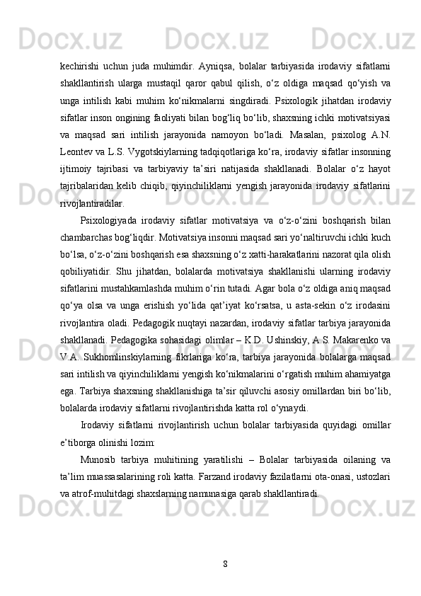 kechirishi   uchun   juda   muhimdir.   Ayniqsa,   bolalar   tarbiyasida   irodaviy   sifatlarni
shakllantirish   ularga   mustaqil   qaror   qabul   qilish,   o‘z   oldiga   maqsad   qo‘yish   va
unga   intilish   kabi   muhim   ko‘nikmalarni   singdiradi.   Psixologik   jihatdan   irodaviy
sifatlar inson ongining faoliyati bilan bog‘liq bo‘lib, shaxsning ichki motivatsiyasi
va   maqsad   sari   intilish   jarayonida   namoyon   bo‘ladi.   Masalan,   psixolog   A.N.
Leontev va L.S. Vygotskiylarning tadqiqotlariga ko‘ra, irodaviy sifatlar insonning
ijtimoiy   tajribasi   va   tarbiyaviy   ta’siri   natijasida   shakllanadi.   Bolalar   o‘z   hayot
tajribalaridan   kelib   chiqib,   qiyinchiliklarni   yengish   jarayonida   irodaviy   sifatlarini
rivojlantiradilar.
Psixologiyada   irodaviy   sifatlar   motivatsiya   va   o‘z-o‘zini   boshqarish   bilan
chambarchas bog‘liqdir. Motivatsiya insonni maqsad sari yo‘naltiruvchi ichki kuch
bo‘lsa, o‘z-o‘zini boshqarish esa shaxsning o‘z xatti-harakatlarini nazorat qila olish
qobiliyatidir.   Shu   jihatdan,   bolalarda   motivatsiya   shakllanishi   ularning   irodaviy
sifatlarini mustahkamlashda muhim o‘rin tutadi. Agar bola o‘z oldiga aniq maqsad
qo‘ya   olsa   va   unga   erishish   yo‘lida   qat’iyat   ko‘rsatsa,   u   asta-sekin   o‘z   irodasini
rivojlantira oladi. Pedagogik nuqtayi nazardan, irodaviy sifatlar tarbiya jarayonida
shakllanadi. Pedagogika sohasidagi olimlar – K.D. Ushinskiy, A.S. Makarenko va
V.A.   Sukhomlinskiylarning   fikrlariga   ko‘ra,   tarbiya   jarayonida   bolalarga   maqsad
sari intilish va qiyinchiliklarni yengish ko‘nikmalarini o‘rgatish muhim ahamiyatga
ega. Tarbiya shaxsning shakllanishiga ta’sir qiluvchi asosiy omillardan biri bo‘lib,
bolalarda irodaviy sifatlarni rivojlantirishda katta rol o‘ynaydi.
Irodaviy   sifatlarni   rivojlantirish   uchun   bolalar   tarbiyasida   quyidagi   omillar
e’tiborga olinishi lozim:
Munosib   tarbiya   muhitining   yaratilishi   –   Bolalar   tarbiyasida   oilaning   va
ta’lim muassasalarining roli katta. Farzand irodaviy fazilatlarni ota-onasi, ustozlari
va atrof-muhitdagi shaxslarning namunasiga qarab shakllantiradi.
8 
