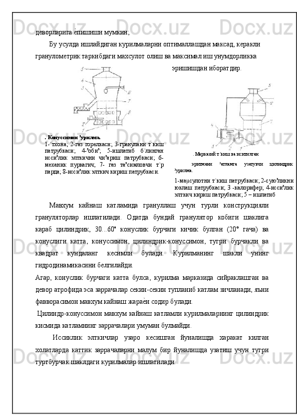 дѐворларига 	ѐ�пишиши мумкин;
Бу усулда ишлайдиган курилмаларни оптималлашдан максад, к	
ѐракли
гранулом	
ѐтрик таркибдаги махсулот олиш ва максимал иш унумдорликка
эришишдан иборатдир.
. Конуссимон ³урилма.
1-´тхона;   2-газ   гор	
ѐлкаси;   3-гранулани   т´киш
патрубкаси;   4-³оби³;   5-ишлатиб   б´линган
исси³лик   элткични   чи³ариш   патрубкаси;   6-
м	
ѐханик   пуркагич;   7-   газ   та³симловчи   т´р
парда; 8-исси³лик элткич кириш патрубкаси. . Марказий т´киш ва иситилган
эритмани ³атламга узатувчи цилиндрик
³урилма.
1-маµсулотни т´киш патрубкаси; 2-сую³ликни
юклаш   патрубкаси;   3   -калориф	
ѐр;   4-исси³лик
элткич кириш патрубкаси; 5 – ишлатиб
Мавхум   кайнаш   катламида   грануллаш   учун   турли   конструкцияли
грануляторлар   ишлатилади.   Одатда   бундай   гранулятор   кобиги   шаклига
караб   цилиндрик,   30...60 о
  конуслик   бурчаги   кичик   булган   (20°   гача)   ва
конуслиги   катта,   конуссимон,   цилиндрик-конуссимон,   тугри   бурчакли   ва
квадрат   кундаланг   к	
ѐсимли   булади.   Курилманинг   шакли   унинг
гидродинамикасини   б	
ѐлгилайди.
Агар,   конуслик   бурчаги   катта   булса,   курилма   марказида   сийраклашган   ва
д	
ѐвор атрофида эса заррачалар с	ѐкин-с	ѐкин тупланиб катлам зичланади, яъни
фавворасимон мавхум кайнаш жара	
ѐ�н содир булади.
Цилиндр-конуссимон мавхум  кайнаш  катламли курилмаларнинг  цилиндрик
кисмида катламнинг заррачалари умуман булмайди.
Иссиклик   элткичлар   узаро   к
ѐсишган   йуналишда   харакат   килган
холатларда   каттик   заррачаларни   малум   бир   йуналишда   узатиш   учун   тугри
туртбурчак шаклдаги курилмалар ишлатилади. 