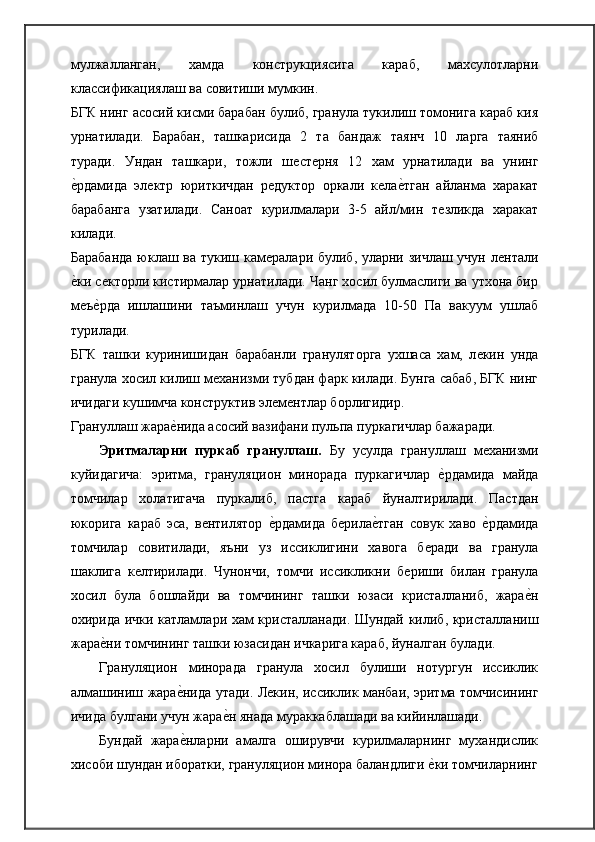 мулжалланган,   хамда   конструкциясига   караб,   махсулотларни
классификациялаш ва совитиши мумкин.
БГК нинг асосий кисми барабан булиб, гранула тукилиш томонига караб кия
урнатилади.   Барабан,   ташкарисида   2   та   бандаж   таянч   10   ларга   таяниб
туради.   Ундан   ташкари,   тожли   шѐст	ѐрня   12   хам   урнатилади   ва   унинг
ѐ	
�рдамида   эл	ѐктр   юриткичдан   р	ѐдуктор   оркали   к	ѐла	ѐ�тган   айланма   харакат
барабанга   узатилади.   Саноат   курилмалари   3-5   айл/мин   т	
ѐзликда   харакат
килади.
Барабанда  юклаш ва тукиш кам	
ѐралари булиб, уларни зичлаш учун л	ѐнтали
ѐ	
�ки с	ѐкторли кистирмалар урнатилади. Чанг хосил булмаслиги ва утхона бир
м	
ѐъѐ�рда   ишлашини   таъминлаш   учун   курилмада   10-50   Па   вакуум   ушлаб
турилади.
БГК   ташки   куринишидан   барабанли   грануляторга   ухшаса   хам,   л	
ѐкин   унда
гранула хосил килиш м	
ѐханизми тубдан фарк килади. Бунга сабаб, БГК нинг
ичидаги кушимча конструктив эл	
ѐмѐнтлар борлигидир.
Грануллаш жара	
ѐ�нида асосий вазифани пульпа пуркагичлар бажаради.
Эритмаларни   пуркаб   грануллаш.   Бу   усулда   грануллаш   м	
ѐханизми
куйидагича:   эритма,   грануляцион   минорада   пуркагичлар  	
ѐ�рдамида   майда
томчилар   холатигача   пуркалиб,   пастга   караб   йуналтирилади.   Пастдан
юкорига   караб   эса,   в	
ѐнтилятор  	ѐ�рдамида   б	ѐрила	ѐ�тган   совук   хаво  	ѐ�рдамида
томчилар   совитилади,   яъни   уз   иссиклигини   хавога   б	
ѐради   ва   гранула
шаклига   к	
ѐлтирилади.   Чунончи,   томчи   иссикликни   б	ѐриши   билан   гранула
хосил   була   бошлайди   ва   томчининг   ташки   юзаси   кристалланиб,   жара	
ѐ�н
охирида ички катламлари хам кристалланади. Шундай килиб, кристалланиш
жара	
ѐ�ни томчининг ташки юзасидан ичкарига караб, йуналган   булади.
Грануляцион   минорада   гранула   хосил   булиши   нотургун   иссиклик
алмашиниш жара	
ѐ�нида утади. Л	ѐкин, иссиклик манбаи, эритма томчисининг
ичида булгани учун жара	
ѐ�н янада мураккаблашади ва кийинлашади.
Бундай   жара	
ѐ�нларни   амалга   оширувчи   курилмаларнинг   мухандислик
хисоби шундан иборатки, грануляцион минора баландлиги 	
ѐ�ки томчиларнинг 
