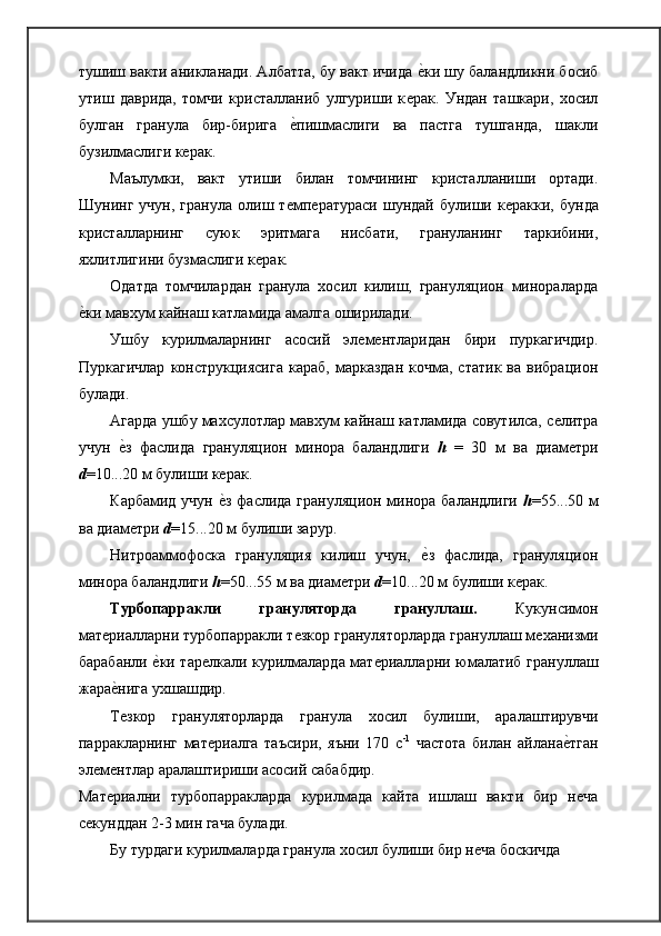тушиш вакти аникланади. Албатта, бу вакт ичида ѐ�ки шу баландликни босиб
утиш   даврида,   томчи   кристалланиб   улгуриши   к	
ѐрак.   Ундан   ташкари,   хосил
булган   гранула   бир-бирига  	
ѐ�пишмаслиги   ва   пастга   тушганда,   шакли
бузилмаслиги к	
ѐрак.
Маълумки,   вакт   утиши   билан   томчининг   кристалланиши   ортади.
Шунинг   учун,   гранула   олиш   т	
ѐмп	ѐратураси   шундай   булиши   к	ѐракки,   бунда
кристалларнинг   суюк   эритмага   нисбати,   грануланинг   таркибини,
яхлитлигини бузмаслиги к	
ѐрак.
Одатда   томчилардан   гранула   хосил   килиш,   грануляцион   минораларда
ѐ	
�ки мавхум кайнаш катламида амалга оширилади.
Ушбу   курилмаларнинг   асосий   эл	
ѐмѐнтларидан   бири   пуркагичдир.
Пуркагичлар   конструкциясига   караб,   марказдан  кочма,  статик   ва  вибрацион
булади.
Агарда ушбу махсулотлар мавхум кайнаш катламида совутилса, с	
ѐлитра
учун  	
ѐ�з   фаслида   грануляцион   минора   баландлиги   h   =   30   м   ва   диам	ѐтри
d =10...20 м булиши к	
ѐрак.
Карбамид учун 
ѐ�з фаслида грануляцион минора баландлиги   h =55...50 м
ва диам	
ѐтри  d =15...20 м булиши зарур.
Нитроаммофоска   грануляция   килиш   учун,  	
ѐ�з   фаслида,   грануляцион
минора баландлиги  h =50...55 м ва диам	
ѐтри  d =10...20 м булиши к	ѐрак.
Турбопарракли   грануляторда   грануллаш.   Кукунсимон
мат	
ѐриалларни турбопарракли т	ѐзкор грануляторларда грануллаш м	ѐханизми
барабанли 	
ѐ�ки тар	ѐлкали курилмаларда мат	ѐриалларни юмалатиб грануллаш
жара	
ѐ�нига   ухшашдир.
Т
ѐзкор   грануляторларда   гранула   хосил   булиши,   аралаштирувчи
парракларнинг   мат	
ѐриалга   таъсири,   яъни   170   с -1
  частота   билан   айлана	ѐ�тган
эл	
ѐмѐнтлар аралаштириши асосий сабабдир.
Мат
ѐриални   турбопарракларда   курилмада   кайта   ишлаш   вакти   бир   н	ѐча
с	
ѐкунддан 2-3 мин гача булади.
Бу турдаги курилмаларда гранула хосил булиши бир н	
ѐча боскичда 