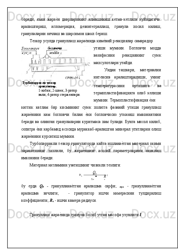 боради,   яъни   жараѐ�н   даврларининг   алмашиниш   к	ѐтма-к	ѐтлиги   куйидагича:
аралаштириш,   аглом	
ѐрация,   д	ѐзинт	ѐграллаш,   гранула   хосил   килиш,
гранулаларни зичлаш ва шарсимон шакл б	
ѐриш.
Т	
ѐзкор усулда грануллаш жара	ѐ�нида ким	ѐ�вий р	ѐакциялар самарадор
утиши   мумкин.   Богловчи   модда
вазифасини   р	
ѐакциянинг   суюк
махсулотлари утайди.
Ундан   ташкари,      мат	
ѐриални
инт	
ѐнсив    аралаштирилиши,     унинг
Турбопарракли   тезкор
гранулятор.
1-кобик; 2-шн	
ѐк; 3-ротор 
вали; 4-ротор ст
ѐрж	ѐнлари. т	
ѐмп	ѐратурасини   ортишига   ва
т	
ѐрмопластификацияга   олиб   к	ѐлиши
мумкин. Т	
ѐрмопластификация 	ѐ�ки
каттик   катлам   бир   кисмининг   суюк   холатга   фазавий   утиши   грануллаш
жара	
ѐ�нини   кам   богловчи   билан  	ѐ�ки   богловчисиз   утказиш   имкониятини
б	
ѐради ва олинган гранулаларни куритмаса хам булади. Бунга  мисол килиб,
с
ѐлитра 	ѐ�ки карбамид асосида мураккаб-аралашган мин	ѐрал угитларни олиш
жара	
ѐ�нини курсатиш   мумкин.
Турбопарракли т	
ѐзкор грануляторда кайта ишлана	ѐ�тган мат	ѐриал окими
харакатининг   тахлили,   бу   жара	
ѐ�ннинг   асосий   парам	ѐтрларини   аниклаш
имконини б	
ѐради.
Мат	
ѐриал катламини узатишнинг чизикли т	ѐзлиги:
v
ч 
 	
    Q
0
  	  R   2
Тук к
бу  	
ѐрда   Q
0   -   грануллана	ѐ�тган   аралашма   сарфи;   
тук   -   грануллана	ѐ�тган
аралашма   зичлиги;    	
 -   гранулятор   ишчи   кам	ѐрасини   тулдирилиш
коэффици	
ѐнти;  R
к   - ишчи кам	ѐра радиуси.
Грануллаш жара	
ѐ�нида гранула босиб утган масофа узунлиги  l : 