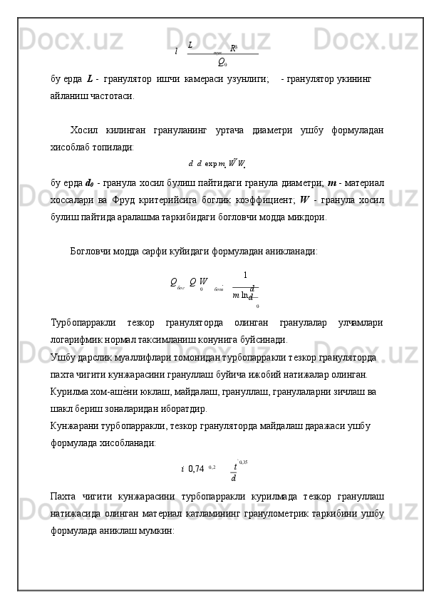 к	
0	
L   l   тук	   R3
Q
0
бу 	
ѐрда   L  -  гранулятор  ишчи   кам	ѐраси   узунлиги;  	 - гранулятор  укининг 
айланиш   частотаси.
Хосил килинган грануланинг уртача диам
ѐтри ушбу формуладан
хисоблаб топилади:
d   	
 d 	  exp  m 	  W  W 	
бу 	
ѐрда   d
0   - гранула хосил булиш пайтидаги гранула диам	ѐтри;   m   - мат	ѐриал
хоссалари   ва   Фруд   крит	
ѐрийсига   боглик   коэффици	ѐнт;   W   -   гранула   хосил
булиш пайтида аралашма таркибидаги богловчи модда микдори.
Богловчи модда сарфи куйидаги формуладан аникланади:
 
 
Q   Q   
W  1

бог
0  
 бош

m  ln  d  
d
 0   
Турбопарракли т	
ѐзкор грануляторда олинган гранулалар улчамлари
логарифмик нормал таксимланиш конунига   буйсинади.
Ушбу дарслик муаллифлари томонидан турбопарракли т	
ѐзкор грануляторда 
пахта чигити кунжарасини грануллаш буйича ижобий натижалар олинган.
Курилма хом-аш	
ѐ�ни юклаш, майдалаш, грануллаш, гранулаларни зичлаш ва 
шакл б	
ѐриш зоналаридан иборатдир.
Кунжарани турбопарракли, т	
ѐзкор грануляторда майдалаш даражаси ушбу 
формулада хисобланади:
 	
 t 
0,35
i     0,74       0,2
 
 
 
 d  

Пахта   чигити   кунжарасини   турбопарракли   курилмада   т	
ѐзкор   грануллаш
натижасида   олинган   мат	
ѐриал   катламининг   гранулом	ѐтрик   таркибини   ушбу
формулада аниклаш мумкин: 