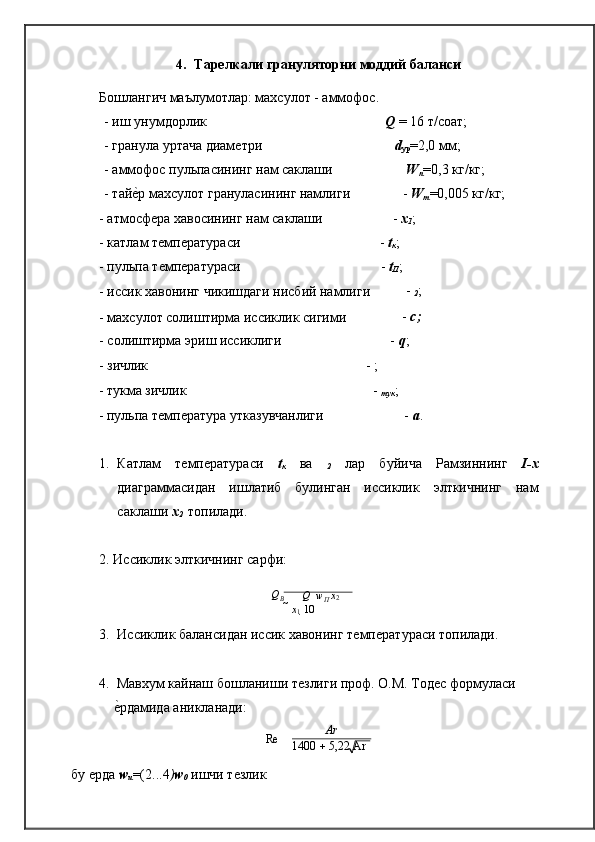 1400    5,22 Ar4. Тарелкали грануляторни моддий   баланси
Бошлангич маълумотлар: махсулот - аммофос.
- иш унумдорлик Q  = 16 т/соат;
- гранула уртача диамѐтри d
ур =2,0 мм;
- аммофос пульпасининг нам саклаши W
п =0,3 кг/кг;
- тай	
ѐ�р махсулот грануласининг намлиги -  W
т =0,005 кг/кг;
- атмосф	
ѐра хавосининг нам саклаши -  х
1 ;
- катлам т
ѐмп	ѐратураси -  t
к ;
- пульпа т	
ѐмп	ѐратураси -  t
П ;
- иссик хавонинг чикишдаги нисбий намлиги -  
2 ;
- махсулот солиштирма иссиклик сигими -  с
;
- солиштирма эриш иссиклиги -  q ;
- зичлик -   ;
- тукма зичлик -   
тук ;
- пульпа   т	
ѐмп	ѐратура   утказувчанлиги -   а .
1. Катлам   т
ѐмп	ѐратураси   t
к   ва   
2   лар   буйича   Рамзиннинг   I-x
диаграммасидан   ишлатиб   булинган   иссиклик   элткичнинг   нам
саклаши  х
2   топилади.
2. Иссиклик элткичнинг   сарфи:
Q
B   	

Q 	  w
П  x
2
  x
1    10	

3. Иссиклик балансидан иссик хавонинг т	
ѐмп	ѐратураси   топилади.
4. Мавхум кайнаш бошланиши т	
ѐзлиги проф. О.М. Тод	ѐс формуласи 
ѐ	
�рдамида   аникланади:
Re    Ar
бу 	
ѐрда  w
u =(2...4 ) w
0   ишчи т	ѐзлик  