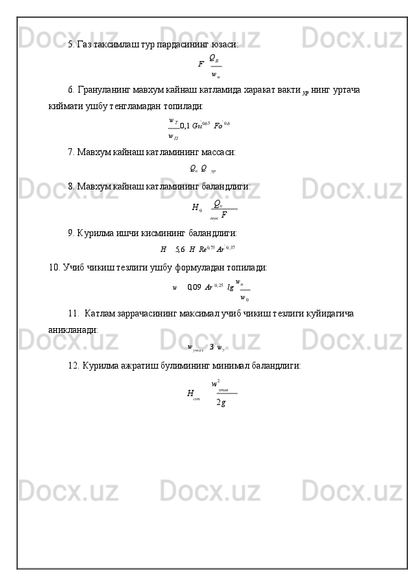 0	u
y5. Газ таксимлаш  тур  пардасининг   юзаси:	
F  	 QB
wu
6. Грануланинг мавхум кайнаш катламида харакат вакти  
ур   нинг уртача 
киймати ушбу т	
ѐнгламадан   топилади:
w
T 
 0,1 	
  Gu 0,65
 	  Fo  0,6	
wП
7. Мавхум кайнаш катламининг   массаси:
Q
к   	
 Q   	
ур
8. Мавхум кайнаш катламининг   баландлиги:
Н 
0  Q
к

тук 	
  F
9. Курилма ишчи кисмининг   баландлиги:
H  	
 5 , 6   	 H   	 Re 0 , 75
 	 Ar   0 , 37
10. Учиб чикиш т	
ѐзлиги ушбу формуладан   топилади:
w      	
 0 , 09 	  Ar  0 , 25
 	  lg   w
u	
w0
11. Катлам заррачасининг максимал учиб чикиш т	
ѐзлиги куйидагича 
аникланади:	
wymax
 3 		  w
y
12. Курилма ажратиш булимининг минимал   баландлиги:
w 2
H  y max
сеп
2 g 