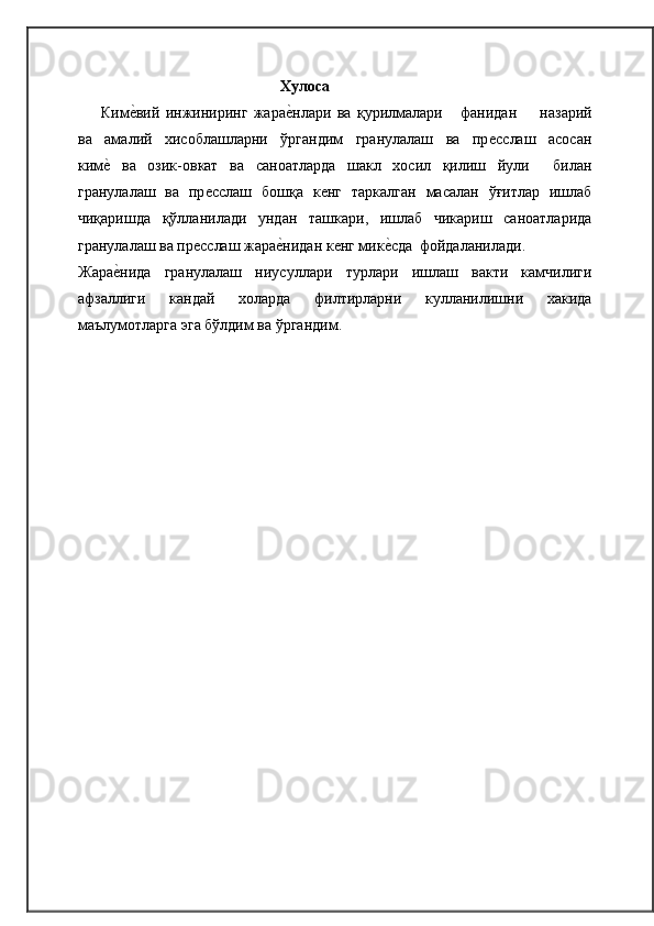 Хулоса
Кимѐ�вий   инжиниринг   жара	ѐ�нлари   ва   қурилмалари       фанидан         назарий
ва     амалий     хисоблашларни     ўргандим     гранулалаш     ва     пр	
ѐсслаш     асосан
ким	
ѐ�  ва   озик-овкат   ва   саноатларда   шакл   хосил   қилиш   йули     билан
гранулалаш   ва   пр	
ѐсслаш   бошқа   к	ѐнг   таркалган   масалан   ўғитлар   ишлаб
чиқаришда   қўлланилади   ундан   ташкари,   ишлаб   чикариш   саноатларида
гранулалаш ва пр	
ѐсслаш жара	ѐ�нидан к	ѐнг мик	ѐ�сда   фойдаланилади.
Жара	
ѐ�нида   гранулалаш   ниусуллари   турлари   ишлаш   вакти   камчилиги
афзаллиги   кандай   холарда   филтирларни   кулланилишни   хакида
маълумотларга эга бўлдим ва   ўргандим. 