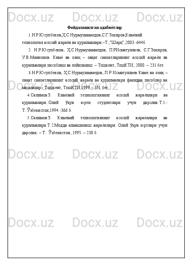 Фойдаланилган адабие0тлар
1. Н.Р.Юсупб	
ѐков,Ҳ.С.Нурмухамм	ѐдов,С.Г.Зокиров,Ким	ѐ�вий
т	
ѐхнология асосий жара	ѐ�н ва   қурилмалари.–Т.;”Шарқ”,2003.-644б.
2. Н.Р.Юсупб	
ѐков,   Ҳ.С.Нурмухамм	ѐдов,   П.РИсматулла	ѐв,   С.Г.Зокиров,
У.В.Маннонов.   Ким	
ѐ�  ва   озиқ   –   овқат   саноатларининг   асосий   жара	ѐ�н   ва
қурилмалари хисоблаш ва лойихалаш. – Тошк	
ѐнт, ТошКТИ, 2000. – 231   б	ѐт.
3. Н.Р.Юсупб	
ѐков, Ҳ.С.Нурмухамм	ѐдов, П.Р Исматулла	ѐв Ким	ѐ� ва озиқ –
овқат   саноатларининг   асосий   жара	
ѐ�н   ва   қурилмалари   фанидан   хисоблар   ва
масалалар.- Тошк	
ѐнт, ТошКТИ,1999.– 351   б	ѐт.
4. Салимов.З.   Ким	
ѐ�вий   т	ѐхнологиянинг   асосий   жара	ѐ�нлари   ва
қурилмалари.:Олий   ўқув   юрти   студ	
ѐнтлари   учун   дарслик.Т.1.-
Т.:Ўзб	
ѐкистон,1994.-366   б.
5. Салимов.З.   Ким	
ѐ�вий   т	ѐхнологиянинг   асосий   жара	ѐ�нлари   ва
қурилмалари.Т.2.Модда   алмашиниш   жара	
ѐ�нлари:   Олий   ўқув   юртлари   учун
дарслик. – Т.: Ўзб	
ѐкистон, 1995. – 238   б. 