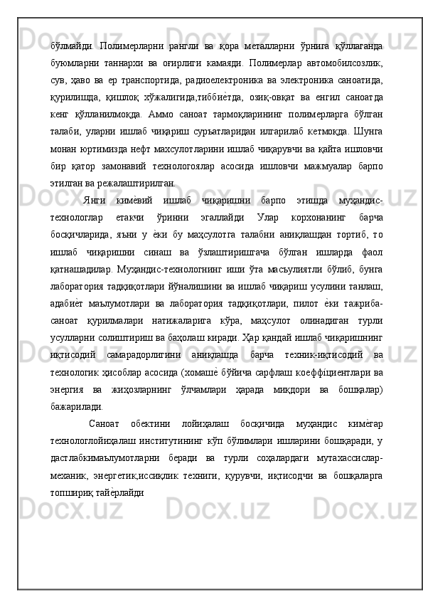 бўлмайди.   Полимѐрларни   рангли   ва   қора   м	ѐталларни   ўрнига   қўллаганда
буюмларни   таннархи   ва   оғирлиги   камаяди.   Полим	
ѐрлар   автомобилсозлик,
сув,   ҳаво   ва  	
ѐр   транспортида,   радио	ѐлѐктроника   ва   эл	ѐктроника   саноатида,
қурилишда,   қишлоқ   хўжалигида,тибби	
ѐ�тда,   озиқ-овқат   ва  	ѐнгил   саноатда
к	
ѐнг   қўлланилмоқда.   Аммо   саноат   тармоқларининг   полим	ѐрларга   бўлган
талаби,   уларни   ишлаб   чиқариш   суръатларидан   илгарилаб   к	
ѐтмоқда.   Шунга
монан юртимизда н	
ѐфт махсулотларини ишлаб чиқарувчи ва қайта ишловчи
бир   қатор   замонавий   т	
ѐхнологоялар   асосида   ишловчи   мажмуалар   барпо
этилган ва   р	
ѐжалаштирилган.
Янги   ким	
ѐ�вий   ишлаб   чиқаришни   барпо   этишда   муҳандис-
т	
ѐхнологлар  	ѐтакчи   ўринни   эгаллайди   Улар   корхонанинг   барча
босқичларида,   яъни   у  	
ѐ�ки   бу   маҳсулотга   талабни   аниқлашдан   тортиб,   то
ишлаб   чиқаришни   синаш   ва   ўзлаштиришгача   бўлган   ишларда   фаол
қатнашадилар.   Муҳандис-т	
ѐхнологнинг   иши   ўта   масъулиятли   бўлиб,   бунга
лаборатория   тадқиқотлари  йўналишини  ва  ишлаб   чиқариш  усулини  танлаш,
адаби	
ѐ�т   маълумотлари   ва   лаборатория   тадқиқотлари,   пилот  	ѐ�ки   тажриба-
саноат   қурилмалари   натижаларига   кўра,   маҳсулот   олинадиган   турли
усулларни солиштириш ва баҳолаш киради. Ҳар қандай ишлаб чиқаришнинг
иқтисодий   самарадорлигини   аниқлашда   барча   т	
ѐхник-иқтисодий   ва
т	
ѐхнологик   ҳисоблар   асосида   (хомаш	ѐ�  бўйича   сарфлаш   ко	ѐффíци	ѐнтлари   ва
эн	
ѐргия   ва   жиҳозларнинг   ўлчамлари   ҳарада   миқдори   ва   бошқалар)
бажарилади.
Саноат   об	
ѐктини   лойиҳалаш   босқичида   муҳандис   ким	ѐ�гар
т	
ѐхнологлойиҳалаш   институтининг   кўп   бўлимлари   ишларини   бошқаради,   у
дастлабкимаълумотларни   б	
ѐради   ва   турли   соҳалардаги   мутахассислар-
м	
ѐханик,   эн	ѐрг	ѐтик,иссиқлик   т	ѐхниги,   қурувчи,   иқтисодчи   ва   бошқаларга
топшириқ тай	
ѐ�рлайди 