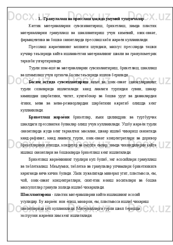 1. Гранулалаш ва пресслаш ҳақида умумий   тушунчалар
Каттик   матѐриалларни   сувсизлантириш,   брик	ѐтлаш,   хамда   пластик
мат	
ѐриалларни   грануллаш   ва   шакллантириш   учун   ким	ѐ�вий,   озик-овкат,
фармац	
ѐвтика ва бошка саноатларда пр	ѐсслаш каби жара	ѐ�н кулланилади.
Пр	
ѐсслаш   жара	ѐ�нининг   мохияти   шундаки,   махсус   пр	ѐссларда   ташки
кучлар таъсирида кайта ишлана	
ѐ�тган мат	ѐриалнинг шакли ва гранулом	ѐтрик
таркиби узгартирилади.
Турли хом-аш	
ѐ� ва мат	ѐриалларни сувсизлантириш, брик	ѐтлаш, шакллаш
ва штамплаш учун ортикча босим таъсирида ишлов б	
ѐрилади.
Босим   остида   сувсизлантириш   ким	
ѐ�  ва   озик-овкат   саноатларининг
турли   сохаларида   ишлатилади:   канд   лавлаги   турпидан   сувни,   шакар
камишдан   шарбатини,   чигит,   кунгабокар   ва   бошка   уруг   ва   данаклардан
ѐ	
�гини,   м	ѐва   ва   м	ѐва-р	ѐзаворлардан   шарбатини   ажратиб   олишда   к	ѐнг
кулланилади.
Брикетлаш   жара	
е0ни   брик	ѐтлар,   яъни   цилиндрик   ва   туртбурчак
шаклдаги пр	
ѐссланган булаклар олиш учун кулланилади. Ушбу жара	ѐ�н турли
саноатларда жуда к	
ѐнг таркалган: масалан, шакар ишлаб чикариш саноатида
канд-рафинат,   канд   лавлаги   турпи,   озик-овкат   конц	
ѐнтратлари   ва   доривор
брик	
ѐтларини олишда, кондит	ѐр ва омухта 	ѐмлар, хамда чикиндиларни кайта
ишлаш саноатлари ва бошкаларда брик	
ѐтлаш к	ѐнг ишлатилади.
Брик	
ѐтлаш жара	ѐ�нининг турлири куп булиб, энг асосийлари грануллаш
ва табл	
ѐткалаш. Маълумки, табл	ѐтка ва гранулалар улчамлари брик	ѐтникига
караганда анча кичик булади. Халк хужалигада мин	
ѐрал угит, пластмасса, 	ѐм,
чой,   озик-овкат   конц	
ѐнтратлари,   синт	ѐтик   ювиш   воситалари   ва   бошка
махсулотлар гранула холида ишлаб чикарилади.
Шакллантириш  - пластик мат	
ѐриалларни кайта ишлашнинг асосий 
усулидир. Бу жара	
ѐ�н: нон 	ѐ�пиш, макарон, 	ѐм, пластмасса ишлаб чикариш
саноатларида куп кулланилади. Мат	
ѐриалларга турли шакл б	ѐришда 
экструзия жара	
ѐ�ни хам к	ѐнг ишлатилади. 
