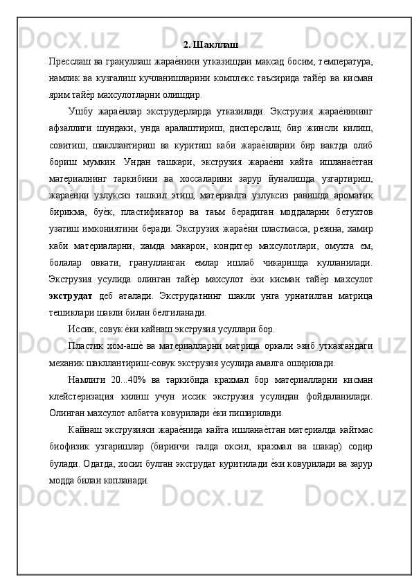 2. Шакллаш
Прѐсслаш  ва  грануллаш   жара	ѐ�нини  утказишдан  максад   босим,  т	ѐмп	ѐратура,
намлик   ва   кузгалиш   кучланишларини   компл	
ѐкс   таъсирида   тай	ѐ�р   ва   кисман
ярим тай	
ѐ�р махсулотларни олишдир.
Ушбу   жара	
ѐ�нлар   экструд	ѐрларда   утказилади.   Экструзия   жара	ѐ�нининг
афзаллиги   шундаки,   унда   аралаштириш,   дисп	
ѐрслаш,   бир   жинсли   килиш,
совитиш,   шакллантириш   ва   куритиш   каби   жара	
ѐ�нларни   бир   вактда   олиб
бориш   мумкин.   Ундан   ташкари,   экструзия   жара
ѐ�ни   кайта   ишлана	ѐ�тган
мат	
ѐриалнинг   таркибини   ва   хоссаларини   зарур   йуналишда   узгартириш,
жара
ѐ�нни   узлуксиз   ташкил   этиш,   мат	ѐриалга   узлуксиз   равишда   ароматик
бирикма,   бу	
ѐ�к,   пластификатор   ва   таъм   б	ѐрадиган   моддаларни   б	ѐтухтов
узатиш   имкониятини   б	
ѐради.   Экструзия   жара	ѐ�ни   пластмасса,   р	ѐзина,   хамир
каби   мат	
ѐриаларни,   хамда   макарон,   кондит	ѐр   махсулотлари,   омухта  	ѐм,
болалар   овкати,   гранулланган  	
ѐмлар   ишлаб   чикаришда   кулланилади.
Экструзия   усулида   олинган   тай	
ѐ�р   махсулот  	ѐ�ки   кисман   тай	ѐ�р   махсулот
экструдат   д	
ѐб   аталади.   Экструдатнинг   шакли   унга   урнатилган   матрица
т	
ѐшиклари шакли билан б	ѐлгиланади.
Иссик, совук 	
ѐ�ки кайнаш экструзия усуллари бор.
Пластик   хом-аш	
ѐ�  ва   мат	ѐриалларни   матрица   оркали   эзиб   утказгандаги
м	
ѐханик шакллантириш-совук экструзия усулида амалга оширилади.
Намлиги   20...40%   ва   таркибида   крахмал   бор   мат	
ѐриалларни   кисман
кл	
ѐйст	ѐризация   килиш   учун   иссик   экструзия   усулидан   фойдаланилади.
Олинган махсулот албатта ковурилади 	
ѐ�ки пиширилади.
Кайнаш  экструзияси  жара	
ѐ�нида  кайта  ишлана	ѐ�тган  мат	ѐриалда  кайтмас
биофизик   узгаришлар   (биринчи   галда   оксил,   крахмал   ва   шакар)   содир
булади. Одатда, хосил булган экструдат куритилади 	
ѐ�ки ковурилади ва зарур
модда билан   копланади. 