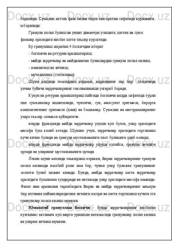 борилади. Суюклик каттик фаза билан бирга ѐ�ки эритма сифатида курилмага 
юборилади.
Гранула хосил булиш ва унинг диам	
ѐтри усишига, каттик ва суюк 
фазалар орасидаги нисбат катта таъсир курсатади.
Бу грануллаш жара	
ѐ�ни 4 боскичдан иборат:
- богловчи ва р	
ѐтурни   аралаштириш;
- майда заррачалар ва майдаланган булаклардан гранула хосил   килиш;
- юмалатиш ва   зичлаш;
- мутадиллаш   (стабиллаш).
Шуни   алохида   таъкидлаш   к	
ѐракки,   жара	ѐ�ннинг   хар   бир     боскичида
улчам буйича заррачаларнинг таксимланиши узгариб   боради.
Кукун ва р	
ѐтурни аралаштириш пайтида богловчи модда сифатида турли
хил   суюкликлар   ишлатилади,   чунончи,   сув,   махсулот   эритмаси,   бирорта
компон	
ѐнтнинг   эритмаси   (плав)   ва   бошкалар.   Суюклик   ва   мат	ѐриалларнинг
узаро таъсир сх	
ѐмаси куйидагича:
агарда   фракцияда   майда   заррачалар   улуши   куп   булса,   улар   орасидаги
масофа   буш   колиб   к	
ѐтади.   Шунинг   учун,   заррачалар   орасидаги   тортишиш
кучи кичик булади ва гранула мустахкамлиги паст булишига олиб к	
ѐлади;
агарда   фракцияда   майда   заррачалар   улуши   купайса,   гранула   зичлиги
ортади ва уларнинг мустахкамлиги ортади.
Л	
ѐкин шуни алохида таъкидлаш к	ѐракки, йирик заррачаларнинг гранула
хосил   килишда   ижобий   роли   хам   бор,   чунки   улар   булажак   грануланинг
ск	
ѐлѐти   булиб   хизмат   килади.   Бунда,   майда   заррачалар   катта   заррачалар
орасидаги бушликни тулдиради ва натижада улар орасидаги масофа камаяди.
Факат   нам   аралашма   таркибидаги   йирик   ва   майда   заррачаларнинг   маълум
бир оптимал кийматларидагина зичлиги юкори ва катта тортишиш кучига эга
гранулалар хосил килиш   мумкин.
Юмалатиб   грануллаш   боскичи   -   бунда   заррачаларнинг   нисбатан
кузгалмас катламга куп марта урилиши натижасида гранулалар хосил килиш
ва уларни зичлаш мумкин. 