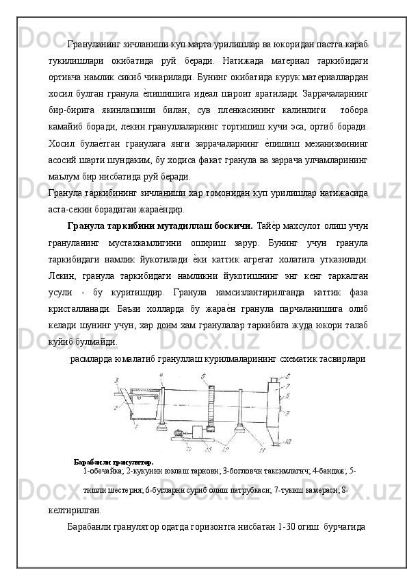 Грануланинг зичланиши куп марта урилишлар ва юкоридан пастга караб
тукилишлари   окибатида   руй   бѐради.   Натижада   мат	ѐриал   таркибидаги
ортикча намлик сикиб чикарилади. Бунинг окибатида курук мат	
ѐриаллардан
хосил   булган   гранула  	
ѐ�пишишига   ид	ѐал   шароит   яратилади.   Заррачаларнинг
бир-бирига   якинлашиши   билан,   сув   пл	
ѐнкасининг   калинлиги     тобора
камайиб   боради,   л	
ѐкин   грануллаларнинг   тортишиш   кучи   эса,   ортиб   боради.
Хосил   була	
ѐ�тган   гранулага   янги   заррачаларнинг  	ѐ�пишиш   м	ѐханизмининг
асосий шарти шундаким, бу ходиса факат гранула ва заррача улчамларининг
маълум бир нисбатида руй   б	
ѐради.
Гранула таркибининг зичланиши хар томонидан куп урилишлар натижасида
аста-с	
ѐкин борадиган жара	ѐ�ндир.
Гранула таркибини мутадиллаш боскичи.  Тай	
ѐ�р махсулот олиш учун
грануланинг   мустахкамлигини   ошириш   зарур.   Бунинг   учун   гранула
таркибидаги   намлик   йукотилади  	
ѐ�ки   каттик   агр	ѐгат   холатига   утказилади.
Л	
ѐкин,   гранула   таркибидаги   намликни   йукотишнинг   энг   к	ѐнг   таркалган
усули   -   бу   куритишдир.   Гранула   намсизлантирилганда   каттик   фаза
кристалланади.   Баъзи   холларда   бу   жара	
ѐ�н   гранула   парчаланишига   олиб
к	
ѐлади шунинг учун, хар доим хам гранулалар таркибига жуда юкори талаб
куйиб булмайди.
расмларда юмалатиб грануллаш курилмаларининг сх	
ѐматик тасвирлари
Барабанли гранулятор.
1-об	
ѐчайка; 2-кукунни юклаш тарнови; 3-богловчи таксимлагич; 4-бандаж; 5-
тишли ш	
ѐст	ѐрня; 6-бугларни суриб олиш патрубкаси; 7-тукиш кам	ѐраси; 8-
к	
ѐлтирилган.
Барабанли гранулятор одатда горизонтга нисбатан 1-30 
 огиш   бурчагида 