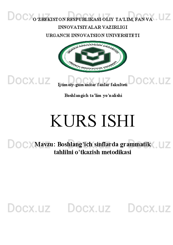 O’ZBEKISTON RESPUBLIKASI OLIY TA’LIM, FAN VA
INNOVATSIYALAR VAZIRLIGI 
URGANCH  INNOVATSION  UNIVERSITETI
Ijtimoiy-gumanitar fanlar fakulteti 
 Boshlangich ta’lim yo’nalishi
K URS ISHI
M avzu:  Boshlang’ich sinflarda grammatik
tahlilni o’tkazish metodikasi 