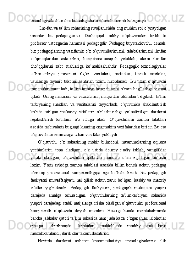 texnologiyalashtirishni butunligicha aniqlovchi tizimli kategoriya.
 Ilm-fan va ta’lim sohasining rivojlanishida eng muhim rol o’ynaydigan
insonlar   bu   pedagoglardir.   Darhaqiqat,   oddiy   o’qituvchidan   tortib   to
professor  ustozgacha  hammasi  pedagogdir. Pedagog buyetaklovchi, demak,
biz   pedagoglarning   vazifamiz   o’z   o’quvchilarimizni,   talabalarimizni   ilmfan
so’qmoqlaridan   asta-sekin,   bosqichma-bosqich   yetaklab,   ularni   ilm-fan
cho’qqilarini   zabt   etishlariga   ko’maklashishdir.   Pedagogik   texnologiyalar
ta’lim-tarbiya   jarayonini   ilg’or   vositalari,   metodlar,   texnik   vositalar,
usullariga   tayanib   takomillashtirish   tizimi   hisoblanadi.   Bu   tizim   o’qituvchi
tomonidan   yaratiladi,   ta’lim-tarbiya   bosqichlarini   o’zaro   bog’lashga   xizmat
qiladi. Uning mazmuni va vazifalarini, maqsadini oldindan belgilash, ta’lim
tarbiyaning   shakllari   va   vositalarini   tayyorlash,   o’quvchida   shakllantirish
ko’zda   tutilgan   ma’naviy   sifatlarni   o’zlashtirishga   yo’naltirilgan   darslarni
rejalashtirish   kabilarni   o’z   ichiga   oladi.   O’quvchilarni   zamon   talablari
asosida tarbiyalash bugungi kunning eng muhim vazifalaridan biridir. Bu esa
o’qituvchilar zimmasiga ulkan vazifalar yuklaydi. 
O’qituvchi   o’z   sohasining   mohir   bilimdoni,   muammolarning   oqilona
yechimlarini   topa   oladigan,   o’z   ustida   doimiy   ijodiy   ishlab,   yangiliklar
yarata   oladigan,   o’quvchilari   qalbidan   munosib   o’rin   egallagan   bo’lishi
lozim.   Yosh   avlodga   zamon   talablari   asosida   bilim   berish   uchun   pedagog
o’zining   prosessional   kompetentligiga   ega   bo’lishi   kerak.   Bu   pedagogik
faoliyatni   muvaffaqiyatli   hal   qilish   uchun   zarur   bo’lgan,   kasbiy   va   shaxsiy
sifatlar   yig’indisidir.   Pedagogik   faoliyatini,   pedagogik   muloqotni   yuqori
darajada   amalga   oshiradigan,   o’quvchilarning   ta’lim-tarbiyasi   sohasida
yuqori darajadagi stabil natijalarga erisha oladigan o’qituvchini professional
kompetentli   o’qituvchi   deyish   mumkin.   Hozirgi   kunda   mamlakatimizda
barcha jabhalar qatori ta’lim sohasida ham juda katta o’zgarishlar, islohotlar
amalga   oshirilmoqda.   Jumladan,   maktablarda   moddiy-texnik   baza
mustahkamlandi, darsliklar takomillashtirildi. 
Hozirda   darslarni   axborot   kommunikatsiya   texnologiyalarsiz   olib 