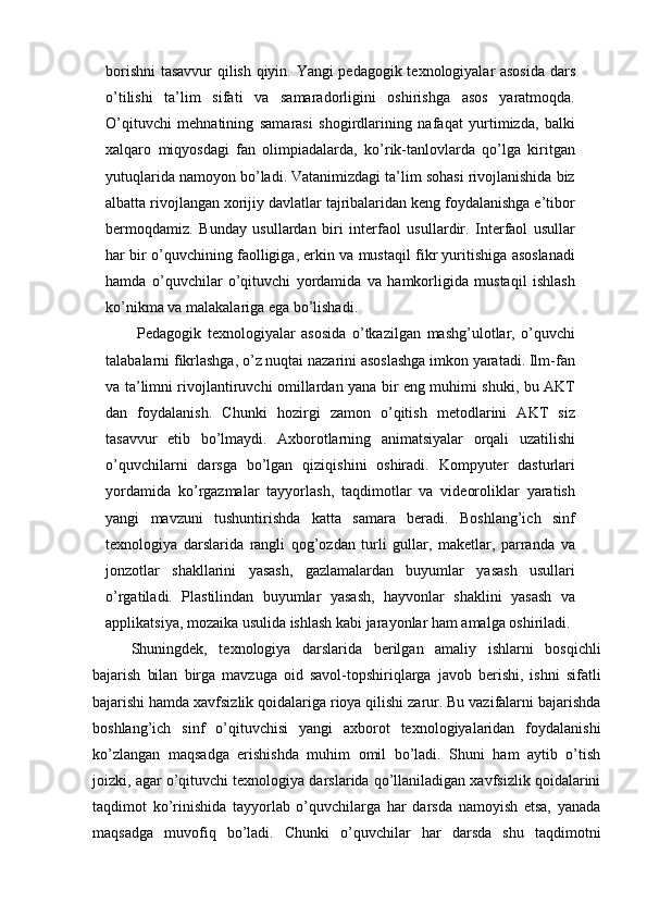 borishni  tasavvur qilish qiyin. Yangi pedagogik texnologiyalar asosida  dars
o’tilishi   ta’lim   sifati   va   samaradorligini   oshirishga   asos   yaratmoqda.
O’qituvchi   mehnatining   samarasi   shogirdlarining   nafaqat   yurtimizda,   balki
xalqaro   miqyosdagi   fan   olimpiadalarda,   ko’rik-tanlovlarda   qo’lga   kiritgan
yutuqlarida namoyon bo’ladi. Vatanimizdagi ta’lim sohasi rivojlanishida biz
albatta rivojlangan xorijiy davlatlar tajribalaridan keng foydalanishga e’tibor
bermoqdamiz.   Bunday   usullardan   biri   interfaol   usullardir.   Interfaol   usullar
har bir o’quvchining faolligiga, erkin va mustaqil fikr yuritishiga asoslanadi
hamda   o’quvchilar   o’qituvchi   yordamida   va   hamkorligida   mustaqil   ishlash
ko’nikma va malakalariga ega bo’lishadi.
  Pedagogik   texnologiyalar   asosida   o’tkazilgan   mashg’ulotlar,   o’quvchi
talabalarni fikrlashga, o’z nuqtai nazarini asoslashga imkon yaratadi. Ilm-fan
va ta’limni rivojlantiruvchi omillardan yana bir eng muhimi shuki, bu AKT
dan   foydalanish.   Chunki   hozirgi   zamon   o’qitish   metodlarini   AKT   siz
tasavvur   etib   bo’lmaydi.   Axborotlarning   animatsiyalar   orqali   uzatilishi
o’quvchilarni   darsga   bo’lgan   qiziqishini   oshiradi.   Kompyuter   dasturlari
yordamida   ko’rgazmalar   tayyorlash,   taqdimotlar   va   videoroliklar   yaratish
yangi   mavzuni   tushuntirishda   katta   samara   beradi.   Boshlang’ich   sinf
texnologiya   darslarida   rangli   qog’ozdan   turli   gullar,   maketlar,   parranda   va
jonzotlar   shakllarini   yasash,   gazlamalardan   buyumlar   yasash   usullari
o’rgatiladi.   Plastilindan   buyumlar   yasash,   hayvonlar   shaklini   yasash   va
applikatsiya, mozaika usulida ishlash kabi jarayonlar ham amalga oshiriladi. 
Shuningdek,   texnologiya   darslarida   berilgan   amaliy   ishlarni   bosqichli
bajarish   bilan   birga   mavzuga   oid   savol-topshiriqlarga   javob   berishi,   ishni   sifatli
bajarishi hamda xavfsizlik qoidalariga rioya qilishi zarur. Bu vazifalarni bajarishda
boshlang’ich   sinf   o’qituvchisi   yangi   axborot   texnologiyalaridan   foydalanishi
ko’zlangan   maqsadga   erishishda   muhim   omil   bo’ladi.   Shuni   ham   aytib   o’tish
joizki, agar o’qituvchi texnologiya darslarida qo’llaniladigan xavfsizlik qoidalarini
taqdimot   ko’rinishida   tayyorlab   o’quvchilarga   har   darsda   namoyish   etsa,   yanada
maqsadga   muvofiq   bo’ladi.   Chunki   o’quvchilar   har   darsda   shu   taqdimotni 