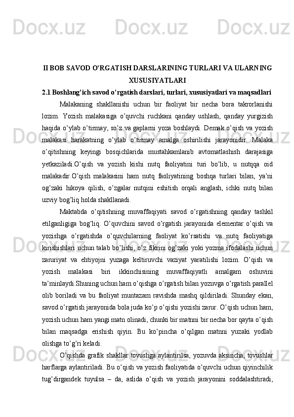 II BOB SAVOD O’RGATISH DARSLARINING TURLARI VA ULARNING
XUSUSIYATLARI
2.1 Boshlang’ich savod o’rgatish darslari, turlari, xususiyatlari va maqsadlari
Malakaning   shakllanishi   uchun   bir   faoliyat   bir   necha   bora   takrorlanishi
lozim.   Yozish   malakasiga   o’quvchi   ruchkani   qanday   ushlash,   qanday   yurgizish
haqida o’ylab o’tirmay, so’z va gaplarni yoza boshlaydi. Demak o’qish va yozish
malakasi   harakatning   o’ylab   o’tirmay   amalga   oshirilishi   jarayonidir.   Malaka
o’qitishning   keyingi   bosqichlarida   mustahkamlanib   avtomatlashish   darajasiga
yetkaziladi.O’qish   va   yozish   kishi   nutq   faoliyatini   turi   bo’lib,   u   nutqqa   oid
malakadir.O’qish   malakasini   ham   nutq   faoliyatining   boshqa   turlari   bilan,   ya’ni
og’zaki   hikoya   qilish,   o’zgalar   nutqini   eshitish   orqali   anglash,   ichki   nutq   bilan
uzviy bog’liq holda shakllanadi. 
Maktabda   o’qitishning   muvaffaqiyati   savod   o’rgatishning   qanday   tashkil
etilganligiga   bog’liq.   O’quvchini   savod   o’rgatish   jarayonida   elementar   o’qish   va
yozishga   o’rgatishda   o’quvchilarning   faoliyat   ko’rsatishi   va   nutq   faoliyatiga
kirishishlari uchun talab bo’lishi, o’z fikrini og’zaki yoki yozma ifodalashi uchun
zaruriyat   va   ehtiyojni   yuzaga   keltiruvchi   vaziyat   yaratilishi   lozim.   O’qish   va
yozish   malakasi   biri   ikkinchisining   muvaffaqiyatli   amalgam   oshuvini
ta’minlaydi.Shuning uchun ham o’qishga o’rgatish bilan yozuvga o’rgatish parallel
olib   boriladi   va   bu   faoliyat   muntazam   ravishda   mashq   qildiriladi.   Shunday   ekan,
savod o’rgatish jarayonida bola juda ko’p o’qishi yozishi zarur. O’qish uchun ham,
yozish uchun ham yangi matn olinadi, chunki bir matnni bir necha bor qayta o’qish
bilan   maqsadga   erishish   qiyin.   Bu   ko’pincha   o’qilgan   matnni   yuzaki   yodlab
olishga to’g’ri keladi. 
O’qishda  grafik  shakllar   tovushga  aylantirilsa,  yozuvda   aksincha,   tovushlar
harflarga aylantiriladi. Bu o’qish va yozish faoliyatida o’quvchi uchun qiyinchilik
tug’dirgandek   tuyulsa   –   da,   aslida   o’qish   va   yozish   jarayonini   soddalashtiradi, 