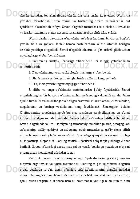 chunki   tizimdagi   tovushni   ifodalovchi   harflar   soni   uncha   ko’p   emas.   O’qish   va
yozishni   o’zlashtirish   uchun   tovush   va   harflarning   o’zaro   munosabatiga   oid
qoidalarni o’zlashtirish kifoya. Savod o’rgatish metodikasida o’zbek tili tovushlar
va harflar tizimining o’ziga xos xususiyatlarini hisobga olish talab etiladi. 
O’qish   darslari   davomida   o’quvchilar   so’zdagi   harflarni   bir-biriga   bog’lab
yozish.   So’z   va   gaplarni   kichik   hamda   bosh   harflarni   alifbe   kitobida   berilgan
tartibda yozishga  o’rgatiladi. Savod o’rgatish ishlarini  to’g’ri  tashkil  qilish uchun
quyidagilarga e’tibor berish lozim. 
1.   Ta’limning   didaktik   jihatlariga   e’tibor   berib   uni   so’nggi   yutuqlar   bilan
to’ldirib borish. 
2. O’quvchilarning yosh va fiziologik jihatlariga e’tibor berish. 
3. Ularda mustaqil faoliyatni rivojlantirish usullarini keng qo’llash.
 4. O’qish va yozishning uzvuyligiga e’tibor berish. 
5.   alifbo   va   unga   qo’shimcha   materiallardan   ijobiy   foydalanish.   Savod
o’rgatishning har bir bosqichi o’zining muhim pedagodogik didaktik qirralari bilan
ajralib turadi. Masalan alifbogacha bo’lgan davr turli xil rasmlardan, chizmalardan,
nuqtalardan,   va   boshqa   vositalardan   keng   foydalanadi.   Shuningdek   bolalar
O’qituvchining   savollariga   javob   berishga   rasmlarga   qarab   fikrlashga   va   o’zlari
ko’rgan,   eshitgan   narsalar   voqealar   haqida   erkin   so’zlashga   odatlana   boradilar.
Savod o’rgatishda ta’lim  – tarbiyaning zamonaviy tamoillariga xalq pedagogikasi
an’analariga   milliy   qadriyat   va   ahloqning   odob   mezonlariga   qat’iy   rioya   qilish
o’quvchilarning ruhiy holatlari va o’qish o’rganishga qiziqish darajalarini hisobga
olish yozuvga o’rgatishda ularning tovush – harflarni  aniq farqlay olishga e’tibor
beriladi.   Savod   ta’limidagi   asosiy   maqsad   va   vazifa   bolalarga   yozish   va   o’qishni
o’rganishga ishonchhosil qilishdan iborat. 
Ma’lumki,   savod   o’rgatish   jaroyonidagi   o’qish   darslarining   asosiy   vazifasi
o’quvchilarga   tovush   va   harfni   tushuntirish,   ularning   to’g’ri   tallaffuzini   o’rgatish
orqali   bolalarda   to’g’ri,   ongli,   ifodali   o’qish   ko’nikmalarini   shakillantirishdan
iborat. Shuningdek oquvchilar lug’atini boyitish tafakkurini shakllantirish, eshitish,
qabul   qilish   sezgisini   o’stirishda   ham   bu   davr   mas’uliyatliligi   bilan   muhim   o’rin 