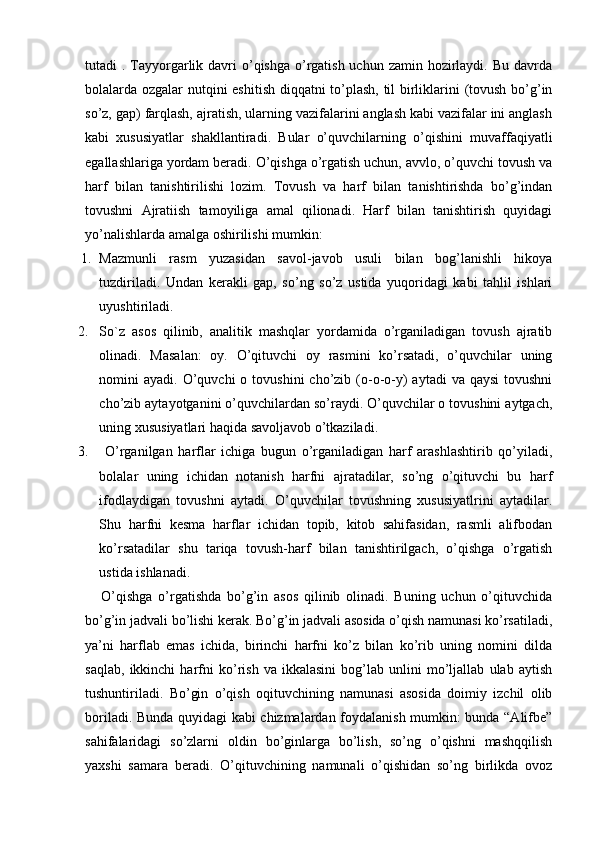 tutadi  . Tayyorgarlik davri  o’qishga o’rgatish uchun zamin hozirlaydi. Bu davrda
bolalarda ozgalar nutqini eshitish diqqatni to’plash, til birliklarini (tovush bo’g’in
so’z, gap) farqlash, ajratish, ularning vazifalarini anglash kabi vazifalar ini anglash
kabi   xususiyatlar   shakllantiradi.   Bular   o’quvchilarning   o’qishini   muvaffaqiyatli
egallashlariga yordam beradi. O’qishga o’rgatish uchun, avvlo, o’quvchi tovush va
harf   bilan   tanishtirilishi   lozim.   Tovush   va   harf   bilan   tanishtirishda   bo’g’indan
tovushni   Ajratiish   tamoyiliga   amal   qilionadi.   Harf   bilan   tanishtirish   quyidagi
yo’nalishlarda amalga oshirilishi mumkin:
1. Mazmunli   rasm   yuzasidan   savol-javob   usuli   bilan   bog’lanishli   hikoya
tuzdiriladi.   Undan   kerakli   gap,   so’ng   so’z   ustida   yuqoridagi   kabi   tahlil   ishlari
uyushtiriladi.
2. So`z   asos   qilinib,   analitik   mashqlar   yordamida   o’rganiladigan   tovush   ajratib
olinadi.   Masalan:   oy.   O’qituvchi   oy   rasmini   ko’rsatadi,   o’quvchilar   uning
nomini  ayadi.  O’quvchi  o  tovushini  cho’zib  (o-o-o-y)  aytadi   va qaysi  tovushni
cho’zib aytayotganini o’quvchilardan so’raydi. O’quvchilar o tovushini aytgach,
uning xususiyatlari haqida savoljavob o’tkaziladi.
3.   O’rganilgan   harflar   ichiga   bugun   o’rganiladigan   harf   arashlashtirib   qo’yiladi,
bolalar   uning   ichidan   notanish   harfni   ajratadilar,   so’ng   o’qituvchi   bu   harf
ifodlaydigan   tovushni   aytadi.   O’quvchilar   tovushning   xususiyatlrini   aytadilar.
Shu   harfni   kesma   harflar   ichidan   topib,   kitob   sahifasidan,   rasmli   alifbodan
ko’rsatadilar   shu   tariqa   tovush-harf   bilan   tanishtirilgach,   o’qishga   o’rgatish
ustida ishlanadi. 
        O’qishga   o’rgatishda   bo’g’in   asos   qilinib   olinadi.   Buning   uchun   o’qituvchida
bo’g’in jadvali bo’lishi kerak. Bo’g’in jadvali asosida o’qish namunasi ko’rsatiladi,
ya’ni   harflab   emas   ichida,   birinchi   harfni   ko’z   bilan   ko’rib   uning   nomini   dilda
saqlab,   ikkinchi   harfni   ko’rish   va   ikkalasini   bog’lab   unlini   mo’ljallab   ulab   aytish
tushuntiriladi.   Bo’gin   o’qish   oqituvchining   namunasi   asosida   doimiy   izchil   olib
boriladi. Bunda quyidagi kabi chizmalardan foydalanish mumkin: bunda “Alifbe”
sahifalaridagi   so’zlarni   oldin   bo’ginlarga   bo’lish,   so’ng   o’qishni   mashqqilish
yaxshi   samara   beradi.   O’qituvchining   namunali   o’qishidan   so’ng   birlikda   ovoz 