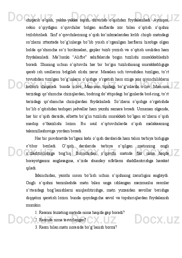 chiqarib   o’qish,   yakka-yakka   oqish,   shivirlab   o’qishdan   foydalaniladi.   Ayniqsa,
sekin   o’qiydigan   o’quvchilar   bolgan   sinflarda   xor   bilan   o’qitish   o’qishni
tezlshtiriladi.  Sinf  o’quvchilarining  o’qish  ko’nikmalaridan   kelib  chiqib  matndagi
so’zlarni   xttaxtada   bo’g’inlarga   bo’lib   yoish   o’rganilgan   harflarni   hisobga   olgan
holda   qo’shimcha   so’z   birikmalari,   gaplar   tuzib   yozish   va   o’qitish   usulidan   ham
foydalaniladi.   Ma’lumki   “Alifbe”   sahifalarida   bogin   tuzilishi   murakkablashib
boradi.   Shuning   uchun   o’qituvchi   har   bir   bo’gin   tuzilishining   murakkabligiga
qarab   ish   usullarini   belgilab   olishi   zarur.   Masalan   uch   tovushdan   tuzilgan,   to’rt
tovushdan  tuzilgan  bo’g’inlarni  o’qishga  o’rgatish   ham  oziga  xos   qiyinchiliklarni
keltirib   chiqaradi.   bunda   o-lov,   Man-non   tipidagi   bo’g’inlarda   o-lov,   Man-non
tarzidagi qo’shimcha chiziqlardan, bodring do’sttipidagi bo’ginlarda bod-ring, to’rt
tarzidagi   qo’shimcha   chiziqlardan   foydalniladi.   So’zlarni   o’qishga   o’rgatishda
bo’lib o’qitishdan tashqari jadvallar ham yaxshi samara beradi. Umuman olganda,
har  bir  o’qish darsida, albatta  bo’g’in tuzilishi  murakkab  bo’lgan so’zlarni  o’qish
mashqi   o’tkazilishi   lozim.   Bu   usul   o’qituvchilarda   o’qish   malakasining
takomillashuviga yordam beradi.
Har bir piredmetda bo’lgani kabi o’qish darslarida ham talim tarbiya birligiga
e’tibor   beriladi.   O’qish   darslarida   tarbiya   o’qilgan   matinning   ongli
o’zlashtirilishiga   bog’liq.   Birinchidan,   o’quvchi   matnda   fikr   nima   haqda
borayotganini   anglasagina,   o’zida   shunday   sifatlarni   shakllantirishga   harakat
qiladi. 
Ikkinchidan,   yaxshi   inson   bo’lish   uchun   o’qishning   zarurligini   anglaydi.
Ongli   o’qishni   taminlashda   matn   bilan   unga   ishlangan   mazmunlui   rasmlar
o’rtasidagi   bog’lanishlarni   aniqlashtirishga,   matn   yuzasidan   savollar   berishga
diqqatini   qaratish   lozim.   bunda   quyidagicha   savol   va   topshiriqlardan   foydalanish
mumkin: 
1. Rasmni kuzating matnda nima haqida gap boradi? 
2. Rasmda nima tasvirlangan? 
3. Rasm bilan matn norasida bo’g’lanish bormi?  