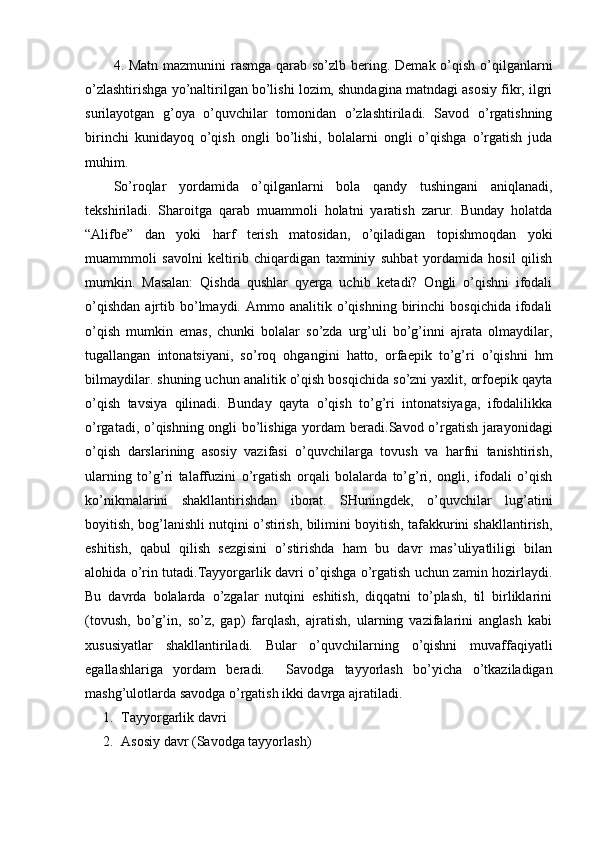 4. Matn mazmunini  rasmga qarab so’zlb bering. Demak o’qish o’qilganlarni
o’zlashtirishga yo’naltirilgan bo’lishi lozim, shundagina matndagi asosiy fikr, ilgri
surilayotgan   g’oya   o’quvchilar   tomonidan   o’zlashtiriladi.   Savod   o’rgatishning
birinchi   kunidayoq   o’qish   ongli   bo’lishi,   bolalarni   ongli   o’qishga   o’rgatish   juda
muhim. 
So’roqlar   yordamida   o’qilganlarni   bola   qandy   tushingani   aniqlanadi,
tekshiriladi.   Sharoitga   qarab   muammoli   holatni   yaratish   zarur.   Bunday   holatda
“Alifbe”   dan   yoki   harf   terish   matosidan,   o’qiladigan   topishmoqdan   yoki
muammmoli   savolni   keltirib   chiqardigan   taxminiy   suhbat   yordamida   hosil   qilish
mumkin.   Masalan:   Qishda   qushlar   qyerga   uchib   ketadi?   Ongli   o’qishni   ifodali
o’qishdan   ajrtib  bo’lmaydi.  Ammo   analitik  o’qishning   birinchi   bosqichida   ifodali
o’qish   mumkin   emas,   chunki   bolalar   so’zda   urg’uli   bo’g’inni   ajrata   olmaydilar,
tugallangan   intonatsiyani,   so’roq   ohgangini   hatto,   orfaepik   to’g’ri   o’qishni   hm
bilmaydilar. shuning uchun analitik o’qish bosqichida so’zni yaxlit, orfoepik qayta
o’qish   tavsiya   qilinadi.   Bunday   qayta   o’qish   to’g’ri   intonatsiyaga,   ifodalilikka
o’rgatadi, o’qishning ongli bo’lishiga yordam  beradi. Savod o’rgatish jarayonidagi
o’qish   darslarining   asosiy   vazifasi   o’quvchilarga   tovush   va   harfni   tanishtirish,
ularning   to’g’ri   talaffuzini   o’rgatish   orqali   bolalarda   to’g’ri,   ongli,   ifodali   o’qish
ko’nikmalarini   shakllantirishdan   iborat.   SHuningdek,   o’quvchilar   lug’atini
boyitish, bog’lanishli nutqini o’stirish, bilimini boyitish, tafakkurini shakllantirish,
eshitish,   qabul   qilish   sezgisini   o’stirishda   ham   bu   davr   mas’uliyatliligi   bilan
alohida o’rin tutadi.Tayyorgarlik davri o’qishga o’rgatish uchun zamin hozirlaydi.
Bu   davrda   bolalarda   o’zgalar   nutqini   eshitish,   diqqatni   to’plash,   til   birliklarini
(tovush,   bo’g’in,   so’z,   gap)   farqlash,   ajratish,   ularning   vazifalarini   anglash   kabi
xususiyatlar   shakllantiriladi.   Bular   o’quvchilarning   o’qishni   muvaffaqiyatli
egallashlariga   yordam   beradi.     Savodga   tayyorlash   bo’yicha   o’tkaziladigan
mashg’ulotlarda savodga o’rgatish ikki davrga ajratiladi.
1. Tayyorgarlik davri
2. Asosiy davr (Savodga tayyorlash) 