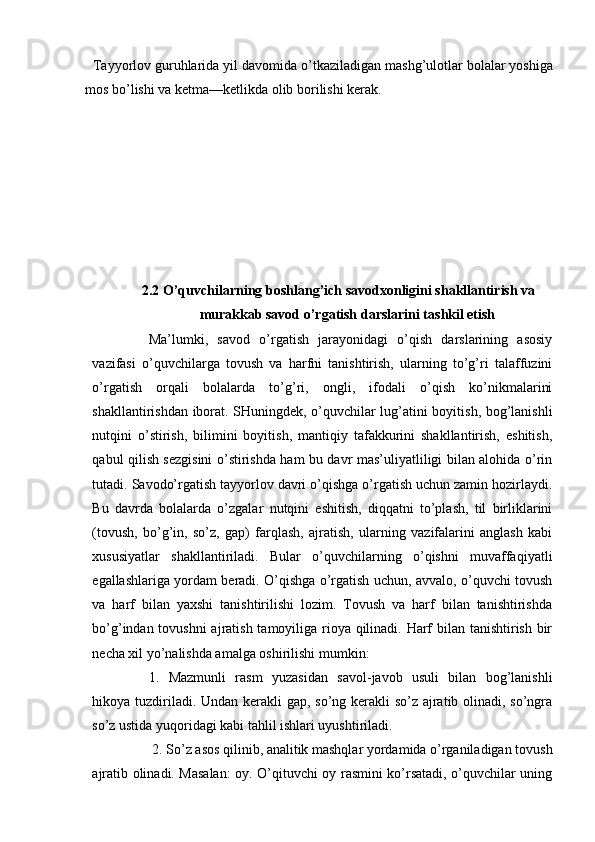   Tayyorlov   guruhlarida   yil   davomida   o’tkaziladigan   mashg’ulotlar bolalar yoshiga
mos bo’lishi va ketma—ketlikda olib borilishi kerak.
    
2.2   O’quvchilarning boshlang’ich savodxonligini shakllantirish va
murakkab savod o’rgatish darslarini tashkil etish
Ma’lumki,   savod   o’rgatish   jarayonidagi   o’qish   darslarining   asosiy
vazifasi   o’quvchilarga   tovush   va   harfni   tanishtirish,   ularning   to’g’ri   talaffuzini
o’rgatish   orqali   bolalarda   to’g’ri,   ongli,   ifodali   o’qish   ko’nikmalarini
shakllantirishdan iborat. SHuningdek, o’quvchilar lug’atini boyitish, bog’lanishli
nutqini   o’stirish,   bilimini   boyitish,   mantiqiy   tafakkurini   shakllantirish,   eshitish,
qabul qilish sezgisini o’stirishda ham bu davr mas’uliyatliligi bilan alohida o’rin
tutadi. Savodo’rgatish tayyorlov davri o’qishga o’rgatish uchun zamin hozirlaydi.
Bu   davrda   bolalarda   o’zgalar   nutqini   eshitish,   diqqatni   to’plash,   til   birliklarini
(tovush,   bo’g’in,   so’z,   gap)   farqlash,   ajratish,   ularning   vazifalarini   anglash   kabi
xususiyatlar   shakllantiriladi.   Bular   o’quvchilarning   o’qishni   muvaffaqiyatli
egallashlariga yordam beradi. O’qishga o’rgatish uchun, avvalo, o’quvchi tovush
va   harf   bilan   yaxshi   tanishtirilishi   lozim.   Tovush   va   harf   bilan   tanishtirishda
bo’g’indan tovushni  ajratish tamoyiliga rioya qilinadi. Harf  bilan tanishtirish bir
necha xil yo’nalishda amalga oshirilishi mumkin:
1.   Mazmunli   rasm   yuzasidan   savol-javob   usuli   bilan   bog’lanishli
hikoya tuzdiriladi. Undan kerakli  gap, so’ng kerakli  so’z ajratib olinadi, so’ngra
so’z ustida yuqoridagi kabi tahlil ishlari uyushtiriladi.
 2. So’z asos qilinib, analitik mashqlar yordamida o’rganiladigan tovush
ajratib olinadi. Masalan:  oy. O’qituvchi oy rasmini ko’rsatadi, o’quvchilar uning 