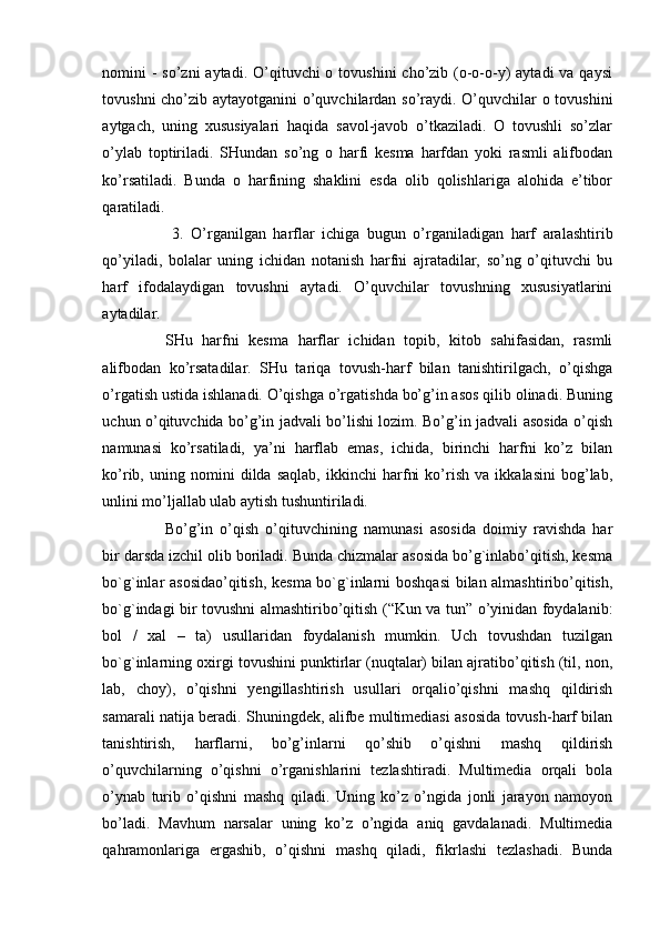 nomini  - so’zni  aytadi. O’qituvchi  o tovushini  cho’zib (o-o-o-y)  aytadi  va qaysi
tovushni cho’zib aytayotganini o’quvchilardan so’raydi. O’quvchilar o tovushini
aytgach,   uning   xususiyalari   haqida   savol-javob   o’tkaziladi.   O   tovushli   so’zlar
o’ylab   toptiriladi.   SHundan   so’ng   o   harfi   kesma   harfdan   yoki   rasmli   alifbodan
ko’rsatiladi.   Bunda   o   harfining   shaklini   esda   olib   qolishlariga   alohida   e’tibor
qaratiladi.
  3.   O’rganilgan   harflar   ichiga   bugun   o’rganiladigan   harf   aralashtirib
qo’yiladi,   bolalar   uning   ichidan   notanish   harfni   ajratadilar,   so’ng   o’qituvchi   bu
harf   ifodalaydigan   tovushni   aytadi.   O’quvchilar   tovushning   xususiyatlarini
aytadilar. 
SHu   harfni   kesma   harflar   ichidan   topib,   kitob   sahifasidan,   rasmli
alifbodan   ko’rsatadilar.   SHu   tariqa   tovush-harf   bilan   tanishtirilgach,   o’qishga
o’rgatish ustida ishlanadi. O’qishga o’rgatishda bo’g’in asos qilib olinadi. Buning
uchun o’qituvchida bo’g’in jadvali bo’lishi lozim. Bo’g’in jadvali asosida o’qish
namunasi   ko’rsatiladi,   ya’ni   harflab   emas,   ichida,   birinchi   harfni   ko’z   bilan
ko’rib,   uning   nomini   dilda   saqlab,   ikkinchi   harfni   ko’rish   va   ikkalasini   bog’lab,
unlini mo’ljallab ulab aytish tushuntiriladi. 
Bo’g’in   o’qish   o’qituvchining   namunasi   asosida   doimiy   ravishda   har
bir darsda izchil olib boriladi. Bunda chizmalar asosida bo’g`inlabo’qitish, kesma
bo`g`inlar asosidao’qitish, kesma bo`g`inlarni boshqasi  bilan almashtiribo’qitish,
bo`g`indagi bir tovushni almashtiribo’qitish (“Kun va tun” o’yinidan foydalanib:
bol   /   xal   –   ta)   usullaridan   foydalanish   mumkin.   Uch   tovushdan   tuzilgan
bo`g`inlarning oxirgi tovushini punktirlar (nuqtalar) bilan ajratibo’qitish (til, non,
lab,   choy),   o’qishni   yengillashtirish   usullari   orqalio’qishni   mashq   qildirish
samarali natija beradi. Shuningdek, alifbe multimediasi asosida tovush-harf bilan
tanishtirish,   harflarni,   bo’g’inlarni   qo’shib   o’qishni   mashq   qildirish
o’quvchilarning   o’qishni   o’rganishlarini   tezlashtiradi.   Multimedia   orqali   bola
o’ynab   turib   o’qishni   mashq   qiladi.   Uning   ko’z   o’ngida   jonli   jarayon   namoyon
bo’ladi.   Mavhum   narsalar   uning   ko’z   o’ngida   aniq   gavdalanadi.   Multimedia
qahramonlariga   ergashib,   o’qishni   mashq   qiladi,   fikrlashi   tezlashadi.   Bunda 