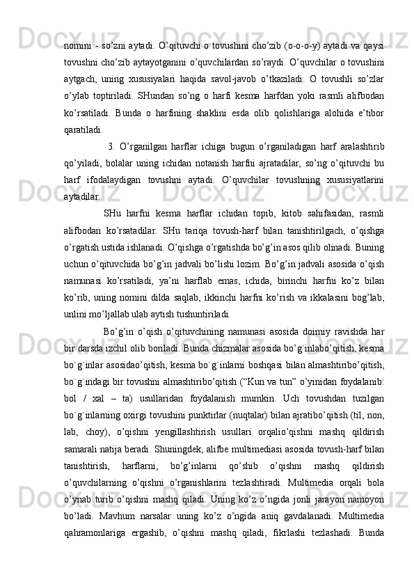 nomini  - so’zni  aytadi. O’qituvchi  o tovushini  cho’zib (o-o-o-y)  aytadi  va qaysi
tovushni cho’zib aytayotganini o’quvchilardan so’raydi. O’quvchilar o tovushini
aytgach,   uning   xususiyalari   haqida   savol-javob   o’tkaziladi.   O   tovushli   so’zlar
o’ylab   toptiriladi.   SHundan   so’ng   o   harfi   kesma   harfdan   yoki   rasmli   alifbodan
ko’rsatiladi.   Bunda   o   harfining   shaklini   esda   olib   qolishlariga   alohida   e’tibor
qaratiladi.
  3.   O’rganilgan   harflar   ichiga   bugun   o’rganiladigan   harf   aralashtirib
qo’yiladi,   bolalar   uning   ichidan   notanish   harfni   ajratadilar,   so’ng   o’qituvchi   bu
harf   ifodalaydigan   tovushni   aytadi.   O’quvchilar   tovushning   xususiyatlarini
aytadilar. 
SHu   harfni   kesma   harflar   ichidan   topib,   kitob   sahifasidan,   rasmli
alifbodan   ko’rsatadilar.   SHu   tariqa   tovush-harf   bilan   tanishtirilgach,   o’qishga
o’rgatish ustida ishlanadi. O’qishga o’rgatishda bo’g’in asos qilib olinadi. Buning
uchun o’qituvchida bo’g’in jadvali bo’lishi lozim. Bo’g’in jadvali asosida o’qish
namunasi   ko’rsatiladi,   ya’ni   harflab   emas,   ichida,   birinchi   harfni   ko’z   bilan
ko’rib,   uning   nomini   dilda   saqlab,   ikkinchi   harfni   ko’rish   va   ikkalasini   bog’lab,
unlini mo’ljallab ulab aytish tushuntiriladi. 
Bo’g’in   o’qish   o’qituvchining   namunasi   asosida   doimiy   ravishda   har
bir darsda izchil olib boriladi. Bunda chizmalar asosida bo’g`inlabo’qitish, kesma
bo`g`inlar asosidao’qitish, kesma bo`g`inlarni boshqasi  bilan almashtiribo’qitish,
bo`g`indagi bir tovushni almashtiribo’qitish (“Kun va tun” o’yinidan foydalanib:
bol   /   xal   –   ta)   usullaridan   foydalanish   mumkin.   Uch   tovushdan   tuzilgan
bo`g`inlarning oxirgi tovushini punktirlar (nuqtalar) bilan ajratibo’qitish (til, non,
lab,   choy),   o’qishni   yengillashtirish   usullari   orqalio’qishni   mashq   qildirish
samarali natija beradi. Shuningdek, alifbe multimediasi asosida tovush-harf bilan
tanishtirish,   harflarni,   bo’g’inlarni   qo’shib   o’qishni   mashq   qildirish
o’quvchilarning   o’qishni   o’rganishlarini   tezlashtiradi.   Multimedia   orqali   bola
o’ynab   turib   o’qishni   mashq   qiladi.   Uning   ko’z   o’ngida   jonli   jarayon   namoyon
bo’ladi.   Mavhum   narsalar   uning   ko’z   o’ngida   aniq   gavdalanadi.   Multimedia
qahramonlariga   ergashib,   o’qishni   mashq   qiladi,   fikrlashi   tezlashadi.   Bunda