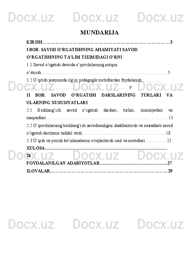 MUNDARIJA
KIRISH…………………………………………………………………………….3
I BOB. SAVOD O’RGATISHNING AHAMIYATI SAVOD 
O’RGATISHNING TA’LIM TIZIMIDAGI O’RNI 
1.1 Savod o’rgatish davrida o’quvchilarning nutqini 
o’stirish……………………………………………………………………………5
1.2  O’qitish jarayonida ilg’or pedagogik metodlardan foydalanish………….
………………………………………………………..……9
II   BOB.   SAVOD   O’RGATISH   DARSLARINING   TURLARI   VA
ULARNING XUSUSIYATLARI 
2.1   Boshlang’ich   savod   o’rgatish   darslari,   turlari,   xususiyatlari   va
maqsadlari…………………………… ……………………………………………13
2.2  O’quvchilarning boshlang’ich savodxonligini shakllantirish va  murakkab savod
o’rgatish darslari ni tashkil etish………………………………………………….18
2.3 O’qish va yozish ko’nikmalarini rivojlantirish usul va metodlari……………21
XULOSA................................................................................................................
26
FOYDALANILGAN ADABIYOTLAR..............................................................27
ILOVALAR………………………………………………………………………29 
