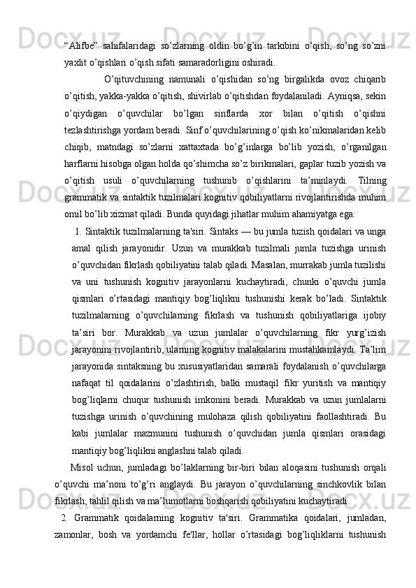 “Alifbe”   sahifalaridagi   so’zlarning   oldin   bo’g’in   tarkibini   o’qish,   so’ng   so’zni
yaxlit o’qishlari o’qish sifati samaradorligini oshiradi. 
O’qituvchining   namunali   o’qishidan   so’ng   birgalikda   ovoz   chiqarib
o’qitish, yakka-yakka o’qitish, shivirlab o’qitishdan foydalaniladi. Ayniqsa, sekin
o’qiydigan   o’quvchilar   bo’lgan   sinflarda   xor   bilan   o’qitish   o’qishni
tezlashtirishga yordam beradi. Sinf o’quvchilarining o’qish ko’nikmalaridan kelib
chiqib,   matndagi   so’zlarni   xattaxtada   bo’g’inlarga   bo’lib   yozish,   o’rganilgan
harflarni hisobga olgan holda qo’shimcha so’z birikmalari, gaplar tuzib yozish va
o’qitish   usuli   o’quvchilarning   tushunib   o’qishlarini   ta’minlaydi.   Tilning
grammatik va sintaktik tuzilmalari kognitiv qobiliyatlarni rivojlantirishda muhim
omil bo’lib xizmat qiladi. Bunda quyidagi jihatlar muhim ahamiyatga ega: 
 1. Sintaktik tuzilmalarning ta'siri. Sintaks — bu jumla tuzish qoidalari va unga
amal   qilish   jarayonidir.   Uzun   va   murakkab   tuzilmali   jumla   tuzishga   urinish
o’quvchidan fikrlash qobiliyatini talab qiladi. Masalan, murrakab jumla tuzilishi
va   uni   tushunish   kognitiv   jarayonlarni   kuchaytiradi,   chunki   o’quvchi   jumla
qismlari   o’rtasidagi   mantiqiy   bog’liqlikni   tushunishi   kerak   bo’ladi.   Sintaktik
tuzilmalarning   o’quvchilarning   fikrlash   va   tushunish   qobiliyatlariga   ijobiy
ta’siri   bor.   Murakkab   va   uzun   jumlalar   o’quvchilarning   fikr   yurg’izish
jarayonini rivojlantirib, ularning kognitiv malakalarini mustahkamlaydi. Ta’lim
jarayonida   sintaksning   bu   xususiyatlaridan   samarali   foydalanish   o’quvchilarga
nafaqat   til   qoidalarini   o’zlashtirish,   balki   mustaqil   fikr   yuritish   va   mantiqiy
bog’liqlarni   chuqur   tushunish   imkonini   beradi.   Murakkab   va   uzun   jumlalarni
tuzishga   urinish   o’quvchining   mulohaza   qilish   qobiliyatini   faollashtiradi.   Bu
kabi   jumlalar   mazmunini   tushunish   o’quvchidan   jumla   qismlari   orasidagi
mantiqiy bog’liqlikni anglashni talab qiladi. 
        Misol   uchun,   jumladagi   bo’laklarning   bir-biri   bilan   aloqasini   tushunish   orqali
o’quvchi   ma’noni   to’g’ri   anglaydi.   Bu   jarayon   o’quvchilarning   sinchkovlik   bilan
fikrlash, tahlil qilish va ma’lumotlarni boshqarish qobiliyatini kuchaytiradi.
  2.   Grammatik   qoidalarning   kognitiv   ta'siri.   Grammatika   qoidalari,   jumladan,
zamonlar,   bosh   va   yordamchi   fe'llar,   hollar   o’rtasidagi   bog’liqliklarni   tushunish 