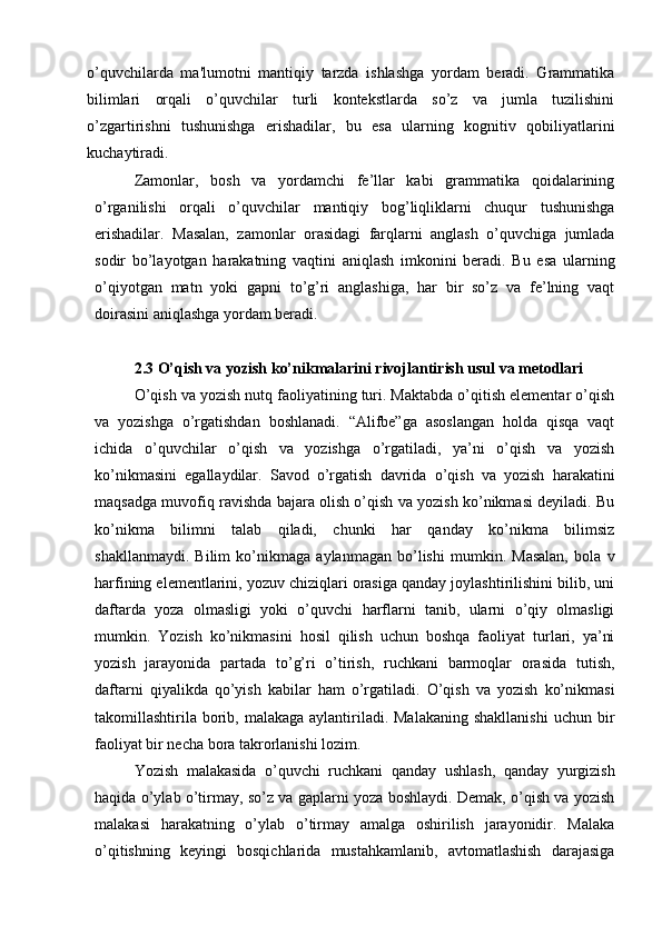 o’quvchilarda   ma'lumotni   mantiqiy   tarzda   ishlashga   yordam   beradi.   Grammatika
bilimlari   orqali   o’quvchilar   turli   kontekstlarda   so’z   va   jumla   tuzilishini
o’zgartirishni   tushunishga   erishadilar,   bu   esa   ularning   kognitiv   qobiliyatlarini
kuchaytiradi. 
Zamonlar,   bosh   va   yordamchi   fe’llar   kabi   grammatika   qoidalarining
o’rganilishi   orqali   o’quvchilar   mantiqiy   bog’liqliklarni   chuqur   tushunishga
erishadilar.   Masalan,   zamonlar   orasidagi   farqlarni   anglash   o’quvchiga   jumlada
sodir   bo’layotgan   harakatning   vaqtini   aniqlash   imkonini   beradi.   Bu   esa   ularning
o’qiyotgan   matn   yoki   gapni   to’g’ri   anglashiga,   har   bir   so’z   va   fe’lning   vaqt
doirasini aniqlashga yordam beradi. 
2.3 O’qish va yozish ko’nikmalarini rivojlantirish usul va metodlari
O’qish va yozish nutq faoliyatining turi. Maktabda o’qitish elementar o’qish
va   yozishga   o’rgatishdan   boshlanadi.   “Alifbe”ga   asoslangan   holda   qisqa   vaqt
ichida   o’quvchilar   o’qish   va   yozishga   o’rgatiladi,   ya’ni   o’qish   va   yozish
ko’nikmasini   egallaydilar.   Savod   o’rgatish   davrida   o’qish   va   yozish   harakatini
maqsadga muvofiq ravishda bajara olish o’qish va yozish ko’nikmasi deyiladi. Bu
ko’nikma   bilimni   talab   qiladi,   chunki   har   qanday   ko’nikma   bilimsiz
shakllanmaydi.   Bilim   ko’nikmaga   aylanmagan   bo’lishi   mumkin.   Masalan,   bola   v
harfining elementlarini, yozuv chiziqlari orasiga qanday joylashtirilishini bilib, uni
daftarda   yoza   olmasligi   yoki   o’quvchi   harflarni   tanib,   ularni   o’qiy   olmasligi
mumkin.   Yozish   ko’nikmasini   hosil   qilish   uchun   boshqa   faoliyat   turlari,   ya’ni
yozish   jarayonida   partada   to’g’ri   o’tirish,   ruchkani   barmoqlar   orasida   tutish,
daftarni   qiyalikda   qo’yish   kabilar   ham   o’rgatiladi.   O’qish   va   yozish   ko’nikmasi
takomillashtirila  borib, malakaga  aylantiriladi. Malakaning  shakllanishi  uchun bir
faoliyat bir necha bora takrorlanishi lozim. 
Yozish   malakasida   o’quvchi   ruchkani   qanday   ushlash,   qanday   yurgizish
haqida o’ylab o’tirmay, so’z va gaplarni yoza boshlaydi. Demak, o’qish va yozish
malakasi   harakatning   o’ylab   o’tirmay   amalga   oshirilish   jarayonidir.   Malaka
o’qitishning   keyingi   bosqichlarida   mustahkamlanib,   avtomatlashish   darajasiga 