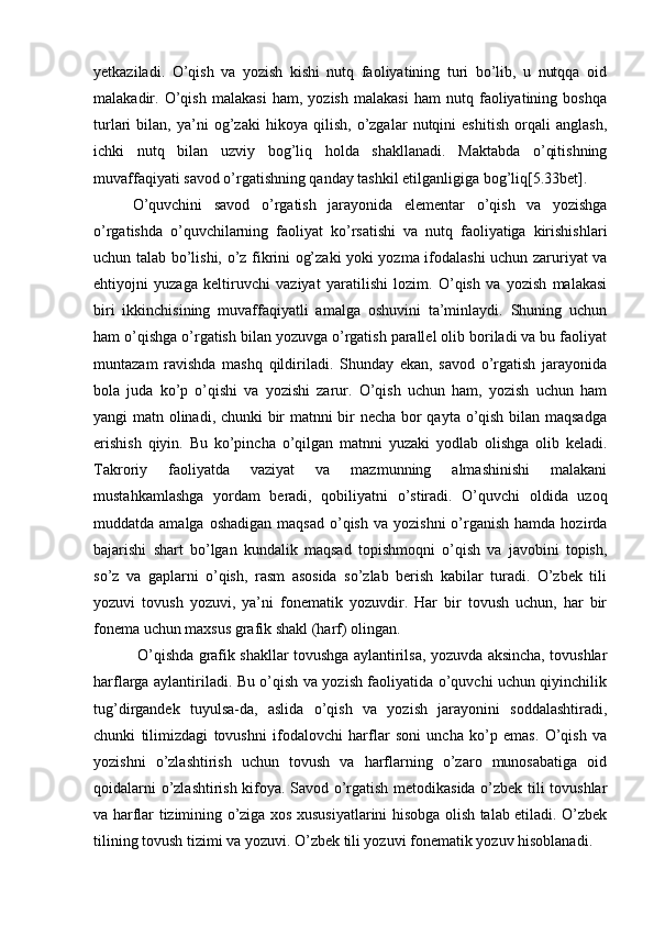 yetkaziladi.   O’qish   va   yozish   kishi   nutq   faoliyatining   turi   bo’lib,   u   nutqqa   oid
malakadir.   O’qish   malakasi   ham,   yozish   malakasi   ham   nutq   faoliyatining   boshqa
turlari   bilan,   ya’ni   og’zaki   hikoya   qilish,   o’zgalar   nutqini   eshitish   orqali   anglash,
ichki   nutq   bilan   uzviy   bog’liq   holda   shakllanadi.   Maktabda   o’qitishning
muvaffaqiyati savod o’rgatishning qanday tashkil etilganligiga bog’liq[5.33bet].
O’quvchini   savod   o’rgatish   jarayonida   elementar   o’qish   va   yozishga
o’rgatishda   o’quvchilarning   faoliyat   ko’rsatishi   va   nutq   faoliyatiga   kirishishlari
uchun talab bo’lishi, o’z fikrini og’zaki yoki yozma ifodalashi uchun zaruriyat va
ehtiyojni   yuzaga   keltiruvchi   vaziyat   yaratilishi   lozim.   O’qish   va   yozish   malakasi
biri   ikkinchisining   muvaffaqiyatli   amalga   oshuvini   ta’minlaydi.   Shuning   uchun
ham o’qishga o’rgatish bilan yozuvga o’rgatish parallel olib boriladi va bu faoliyat
muntazam   ravishda   mashq   qildiriladi.   Shunday   ekan,   savod   o’rgatish   jarayonida
bola   juda   ko’p   o’qishi   va   yozishi   zarur.   O’qish   uchun   ham,   yozish   uchun   ham
yangi matn olinadi, chunki bir matnni bir necha bor qayta o’qish bilan maqsadga
erishish   qiyin.   Bu   ko’pincha   o’qilgan   matnni   yuzaki   yodlab   olishga   olib   keladi.
Takroriy   faoliyatda   vaziyat   va   mazmunning   almashinishi   malakani
mustahkamlashga   yordam   beradi,   qobiliyatni   o’stiradi.   O’quvchi   oldida   uzoq
muddatda amalga  oshadigan   maqsad  o’qish  va  yozishni   o’rganish  hamda  hozirda
bajarishi   shart   bo’lgan   kundalik   maqsad   topishmoqni   o’qish   va   javobini   topish,
so’z   va   gaplarni   o’qish,   rasm   asosida   so’zlab   berish   kabilar   turadi.   O’zbek   tili
yozuvi   tovush   yozuvi,   ya’ni   fonematik   yozuvdir.   Har   bir   tovush   uchun,   har   bir
fonema uchun maxsus grafik shakl (harf) olingan.
  O’qishda grafik shakllar tovushga aylantirilsa, yozuvda aksincha, tovushlar
harflarga aylantiriladi. Bu o’qish va yozish faoliyatida o’quvchi uchun qiyinchilik
tug’dirgandek   tuyulsa-da,   aslida   o’qish   va   yozish   jarayonini   soddalashtiradi,
chunki   tilimizdagi   tovushni   ifodalovchi   harflar   soni   uncha   ko’p   emas.   O’qish   va
yozishni   o’zlashtirish   uchun   tovush   va   harflarning   o’zaro   munosabatiga   oid
qoidalarni o’zlashtirish kifoya. Savod o’rgatish metodikasida o’zbek tili tovushlar
va harflar tizimining o’ziga xos xususiyatlarini hisobga olish talab etiladi. O’zbek
tilining tovush tizimi va yozuvi. O’zbek tili yozuvi fonematik yozuv hisoblanadi.  