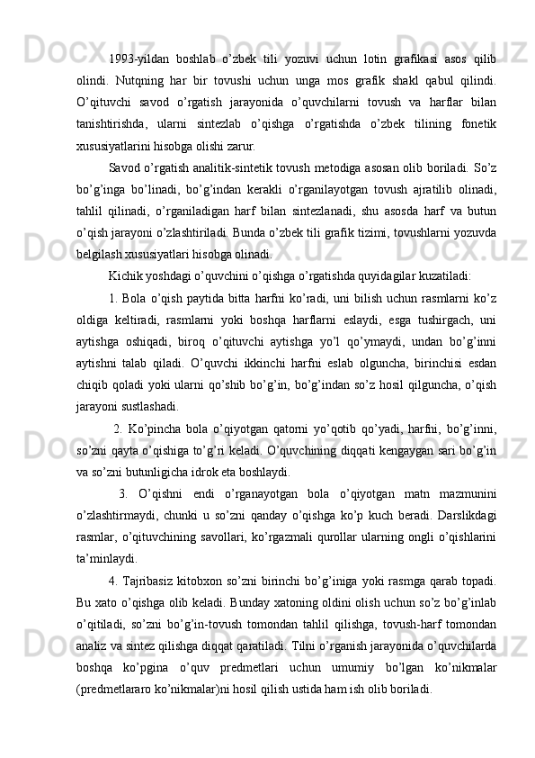 1993-yildan   boshlab   o’zbek   tili   yozuvi   uchun   lotin   grafikasi   asos   qilib
olindi.   Nutqning   har   bir   tovushi   uchun   unga   mos   grafik   shakl   qabul   qilindi.
O’qituvchi   savod   o’rgatish   jarayonida   o’quvchilarni   tovush   va   harflar   bilan
tanishtirishda,   ularni   sintezlab   o’qishga   o’rgatishda   o’zbek   tilining   fonetik
xususiyatlarini hisobga olishi zarur. 
Savod o’rgatish analitik-sintetik tovush metodiga asosan  olib boriladi. So’z
bo’g’inga   bo’linadi,   bo’g’indan   kerakli   o’rganilayotgan   tovush   ajratilib   olinadi,
tahlil   qilinadi,   o’rganiladigan   harf   bilan   sintezlanadi,   shu   asosda   harf   va   butun
o’qish jarayoni o’zlashtiriladi. Bunda o’zbek tili grafik tizimi, tovushlarni yozuvda
belgilash xususiyatlari hisobga olinadi.
Kichik yoshdagi o’quvchini o’qishga o’rgatishda quyidagilar kuzatiladi: 
1.  Bola   o’qish   paytida  bitta   harfni   ko’radi,  uni   bilish   uchun  rasmlarni   ko’z
oldiga   keltiradi,   rasmlarni   yoki   boshqa   harflarni   eslaydi,   esga   tushirgach,   uni
aytishga   oshiqadi,   biroq   o’qituvchi   aytishga   yo’l   qo’ymaydi,   undan   bo’g’inni
aytishni   talab   qiladi.   O’quvchi   ikkinchi   harfni   eslab   olguncha,   birinchisi   esdan
chiqib qoladi yoki ularni qo’shib bo’g’in, bo’g’indan so’z hosil qilguncha, o’qish
jarayoni sustlashadi.
  2.   Ko’pincha   bola   o’qiyotgan   qatorni   yo’qotib   qo’yadi,   harfni,   bo’g’inni,
so’zni qayta o’qishiga to’g’ri keladi. O’quvchining diqqati kengaygan sari bo’g’in
va so’zni butunligicha idrok eta boshlaydi.
  3.   O’qishni   endi   o’rganayotgan   bola   o’qiyotgan   matn   mazmunini
o’zlashtirmaydi,   chunki   u   so’zni   qanday   o’qishga   ko’p   kuch   beradi.   Darslikdagi
rasmlar,   o’qituvchining   savollari,   ko’rgazmali   qurollar   ularning   ongli   o’qishlarini
ta’minlaydi.
  4.  Tajribasiz   kitobxon  so’zni   birinchi  bo’g’iniga  yoki  rasmga   qarab  topadi.
Bu xato o’qishga olib keladi. Bunday xatoning oldini olish uchun so’z bo’g’inlab
o’qitiladi,   so’zni   bo’g’in-tovush   tomondan   tahlil   qilishga,   tovush-harf   tomondan
analiz va sintez qilishga diqqat qaratiladi.  Tilni o’rganish jarayonida o’quvchilarda
boshqa   ko’pgina   o’quv   predmetlari   uchun   umumiy   bo’lgan   ko’nikmalar
(predmetlararo ko’nikmalar)ni hosil qilish ustida ham ish olib boriladi.