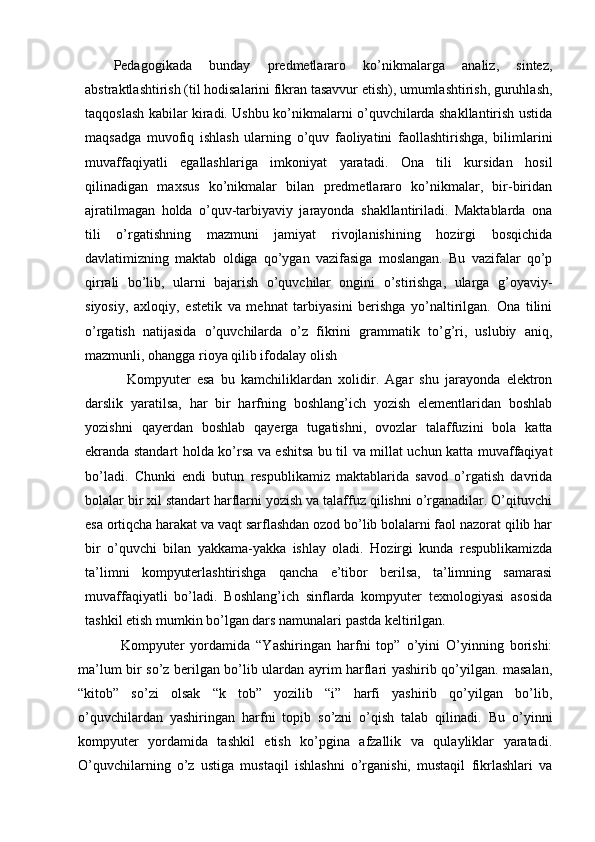 Pedagogikada   bunday   predmetlararo   ko’nikmalarga   analiz,   sintez,
abstraktlashtirish (til hodisalarini fikran tasavvur etish), umumlashtirish, guruhlash,
taqqoslash kabilar kiradi. Ushbu ko’nikmalarni o’quvchilarda shakllantirish ustida
maqsadga   muvofiq   ishlash   ularning   o’quv   faoliyatini   faollashtirishga,   bilimlarini
muvaffaqiyatli   egallashlariga   imkoniyat   yaratadi.   Ona   tili   kursidan   hosil
qilinadigan   maxsus   ko’nikmalar   bilan   predmetlararo   ko’nikmalar,   bir-biridan
ajratilmagan   holda   o’quv-tarbiyaviy   jarayonda   shakllantiriladi.   Maktablarda   ona
tili   o’rgatishning   mazmuni   jamiyat   rivojlanishining   hozirgi   bosqichida
davlatimizning   maktab   oldiga   qo’ygan   vazifasiga   moslangan.   Bu   vazifalar   qo’p
qirrali   bo’lib,   ularni   bajarish   o’quvchilar   ongini   o’stirishga,   ularga   g’oyaviy-
siyosiy,   axloqiy,   estetik   va   mehnat   tarbiyasini   berishga   yo’naltirilgan.   Ona   tilini
o’rgatish   natijasida   o’quvchilarda   o’z   fikrini   grammatik   to’g’ri,   uslubiy   aniq,
mazmunli, ohangga rioya qilib ifodalay olish 
  Kompyuter   esa   bu   kamchiliklardan   xolidir.   Agar   shu   jarayonda   elektron
darslik   yaratilsa,   har   bir   harfning   boshlang’ich   yozish   elementlaridan   boshlab
yozishni   qayerdan   boshlab   qayerga   tugatishni,   ovozlar   talaffuzini   bola   katta
ekranda standart holda ko’rsa va eshitsa bu til va millat uchun katta muvaffaqiyat
bo’ladi.   Chunki   endi   butun   respublikamiz   maktablarida   savod   o’rgatish   davrida
bolalar bir xil standart harflarni yozish va talaffuz qilishni o’rganadilar. O’qituvchi
esa ortiqcha harakat va vaqt sarflashdan ozod bo’lib bolalarni faol nazorat qilib har
bir   o’quvchi   bilan   yakkama-yakka   ishlay   oladi.   Hozirgi   kunda   respublikamizda
ta’limni   kompyuterlashtirishga   qancha   e’tibor   berilsa,   ta’limning   samarasi
muvaffaqiyatli   bo’ladi.   Boshlang’ich   sinflarda   kompyuter   texnologiyasi   asosida
tashkil etish mumkin bo’lgan dars namunalari pastda keltirilgan. 
Kompyuter   yordamida   “Yashiringan   harfni   top”   o’yini   O’yinning   borishi:
ma’lum bir so’z berilgan bo’lib ulardan ayrim harflari yashirib qo’yilgan. masalan,
“kitob”   so’zi   olsak   “k   tob”   yozilib   “i”   harfi   yashirib   qo’yilgan   bo’lib,
o’quvchilardan   yashiringan   harfni   topib   so’zni   o’qish   talab   qilinadi.   Bu   o’yinni
kompyuter   yordamida   tashkil   etish   ko’pgina   afzallik   va   qulayliklar   yaratadi.
O’quvchilarning   o’z   ustiga   mustaqil   ishlashni   o’rganishi,   mustaqil   fikrlashlari   va 