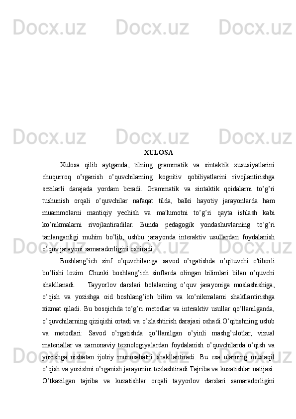 XULOSA
Xulosa   qilib   aytganda,   tilning   grammatik   va   sintaktik   xususiyatlarini
chuqurroq   o’rganish   o’quvchilarning   kognitiv   qobiliyatlarini   rivojlantirishga
sezilarli   darajada   yordam   beradi.   Grammatik   va   sintaktik   qoidalarni   to’g’ri
tushunish   orqali   o’quvchilar   nafaqat   tilda,   balki   hayotiy   jarayonlarda   ham
muammolarni   mantiqiy   yechish   va   ma'lumotni   to’g’ri   qayta   ishlash   kabi
ko’nikmalarni   rivojlantiradilar.   Bunda   pedagogik   yondashuvlarning   to’g’ri
tanlanganligi   muhim   bo’lib,   ushbu   jarayonda   interaktiv   usullardan   foydalanish
o’quv jarayoni samaradorligini oshiradi.
Boshlang’ich   sinf   o’quvchilariga   savod   o’rgatishda   o’qituvchi   e'tiborli
bo’lishi   lozim.   Chunki   boshlang’ich   sinflarda   olingan   bilimlari   bilan   o’quvchi
shakllanadi.       Tayyorlov   darslari   bolalarning   o’quv   jarayoniga   moslashishiga,
o’qish   va   yozishga   oid   boshlang’ich   bilim   va   ko’nikmalarni   shakllantirishga
xizmat   qiladi.   Bu   bosqichda   to’g’ri   metodlar   va   interaktiv   usullar   qo’llanilganda,
o’quvchilarning qiziqishi ortadi va o’zlashtirish darajasi oshadi.O’qitishning uslub
va   metodlari:   Savod   o’rgatishda   qo’llanilgan   o’yinli   mashg’ulotlar,   vizual
materiallar   va   zamonaviy   texnologiyalardan   foydalanish   o’quvchilarda   o’qish   va
yozishga   nisbatan   ijobiy   munosabatni   shakllantiradi.   Bu   esa   ularning   mustaqil
o’qish va yozishni o’rganish jarayonini tezlashtiradi.Tajriba va kuzatishlar natijasi:
O’tkazilgan   tajriba   va   kuzatishlar   orqali   tayyorlov   darslari   samaradorligini