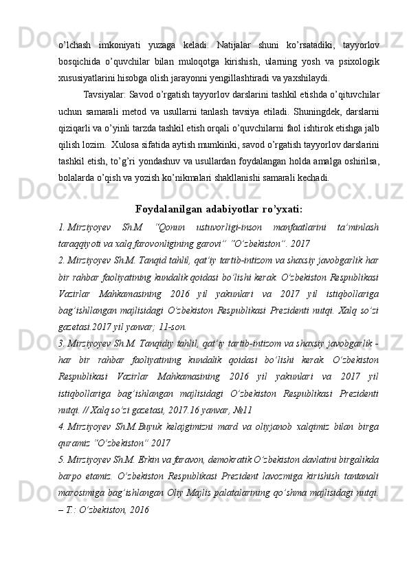 o’lchash   imkoniyati   yuzaga   keladi.   Natijalar   shuni   ko’rsatadiki,   tayyorlov
bosqichida   o’quvchilar   bilan   muloqotga   kirishish,   ularning   yosh   va   psixologik
xususiyatlarini hisobga olish jarayonni yengillashtiradi va yaxshilaydi.
Tavsiyalar: Savod o’rgatish tayyorlov darslarini tashkil etishda o’qituvchilar
uchun   samarali   metod   va   usullarni   tanlash   tavsiya   etiladi.   Shuningdek,   darslarni
qiziqarli va o’yinli tarzda tashkil etish orqali o’quvchilarni faol ishtirok etishga jalb
qilish lozim.  Xulosa sifatida aytish mumkinki, savod o’rgatish tayyorlov darslarini
tashkil etish, to’g’ri yondashuv va usullardan foydalangan holda amalga oshirilsa,
bolalarda o’qish va yozish ko’nikmalari shakllanishi samarali kechadi. 
 
Foydalanilgan adabiyotlar ro’yxati:
1. Mirziyoyev   Sh.M   “Qonun   ustuvorligi-inson   manfaatlarini   ta’minlash
taraqqiyoti va xalq farovonligining garovi” “O’zbekiston”. 2017 
2. Mirziyoyev Sh.M. Tanqid tahlil, qat’iy tartib-intizom va shaxsiy javobgarlik har
bir rahbar faoliyatining kundalik qoidasi bo’lishi kerak. O’zbekiston Respublikasi
Vazirlar   Mahkamasining   2016   yil   yakunlari   va   2017   yil   istiqbollariga
bag’ishllangan   majlisidagi   O’zbekiston   Respublikasi   Prezidenti   nutqi.   Xalq   so’zi
gazetasi.2017 yil yanvar; 11-son. 
3. Mirziyoyev Sh.M. Tanqidiy tahlil, qat’iy tartib-intizom va shaxsiy javobgarlik -
har   bir   rahbar   faoliyatining   kundalik   qoidasi   bo’lishi   kerak.   O’zbekiston
Respublikasi   Vazirlar   Mahkamasining   2016   yil   yakunlari   va   2017   yil
istiqbollariga   bag’ishlangan   majlisidagi   O’zbekiston   Respublikasi   Prezidenti
nutqi. // Xalq so’zi gazetasi, 2017.16 yanvar, №11
4. Mirziyoyev   Sh.M.Buyuk   kelajgimizni   mard   va   oliyjanob   xalqimiz   bilan   birga
quramiz “O’zbekiston” 2017 
5. Mirziyoyev Sh.M. Erkin va faravon, demokratik O’zbekiston davlatini birgalikda
barpo   etamiz.   O’zbekiston   Respublikasi   Prezident   lavozmiga   kirishish   tantanali
marosimiga  bag’ishlangan  Oliy Majlis  palatalarining  qo’shma  majlisidagi  nutqi.
– T.: O’zbekiston, 2016  