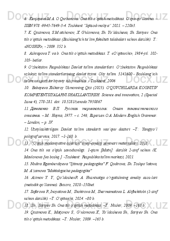 6.  Kenjayeva M.A. O.Qurbonova. Ona tili o’qitish metodikasi. O’quv qo’llanma. –
ISBN 978 -9943-7649-3-4. Toshkent.“Iqtisod-moliya” 2021. – 220b3. 
7. K. Qosimova, S.M atchonov, X. G'ulomova, Sh. Yo’ldosheva, Sh. Sariyev. Ona
tili o’qitish metodikasi (Boshlang'ich ta’lim fakulteti talabalari uchun darslik):  Т .:
«NOSHIR», - 2009. 352 b. 
8.  Ashrapova T. va b. Ona tili o’qitish metodikasi. T. «O’qituvchi», 1984-yil.  102-
103- betlar.
9. O’zbekiston   Respublikasi   Davlat   ta'lim   standartlari.   O’zbekiston   Respublikasi
uzluksiz ta'lim standartlarining davlat tizimi. Oliy ta'lim. 5141600 - Boshlang’ich
ta'lim va sport-tarbiyaviy ish yunalishi. - Toshkent: 2006 
10.   Babayeva   Xulkaroy   Usmonning   Qizi   (2023).   O'QUVCHILARDA   KOGNITIV
KOMPETENTSIYALARNI SHAKLLANTIRISH. Science and innovation, 2 (Special
Issue 4), 278-281. doi: 10.5281/zenodo.7930867 
11. Даниленко   В . П .   Русская   терминология :   Опыт   лингвистического
описания . –  М .:  Наука , 1977. – c. 246; Espersen O.A. Modern English Grammar.
– London, – p. IV.
12. Uzviylashtirilgan   Davlat   ta’lim   standarti   vao’quv   dasturi   –T.:   Yangiyo’l
poligraf service, 2017. –1-160. b.
13.  "O'qish madaniyatini oshirish" ilmiy-amaliy seminari materiallari. 2018 
14. Ona   tili   va   o'qish   savodxonligi.   1-qism   [Matn]:   darslik   2-sinf   uchun   /K.
Mavlonova [va boshq.]. -Toshkent: Respublika ta'lim markazi, 2021. 
15. Nodira Egamberdiyeva "Ijtimoiy pedagogika" F. Qodirova, Sh. Toshpo latova,ʻ
M. A’zamova "Maktabgacha pedagogika"
16. .Azimov   Y.   Y.,   Qo’ldoshevR.   A.   Husnixatga   o’rgatishning   amaliy   asos-lari
(metodik qo’llanma). Buxoro, 2020.-130bet.
17. Safarova R.,Inoyatova M., Shokirova M., Shermamatova L. Alifbekitobi (1-sinf
uchun darslik). –T.:O’qituvchi, 2024. –80 b.
18. .Sh., Sariyev Sh. Ona tili o’qitish metodikasi. –T.: Noshir, 2009. –163 b.
19. Qosimova   K.,   Matjonov   S.,   G’ulomova   X.,   Yo’ldosheva   Sh.,   Sariyev   Sh.   Ona
tili o’qitish metodikasi. –T.: Noshir, 2009. –163 b. 