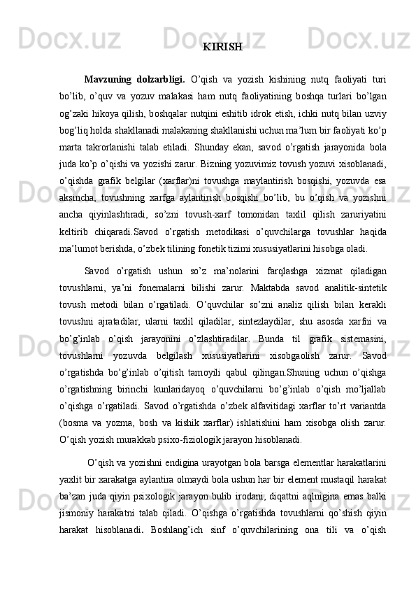 KIRISH
 
Mavzuning   dolzarbligi.   O’qish   va   yozish   kishining   nutq   fa о liyati   turi
bo’lib,   o’quv   va   yozuv   malakasi   ham   nutq   fa о liyatining   b о shqa   turlari   bo’lgan
о g’zaki hik о ya qilish, b о shqalar nutqini eshitib idr о k etish, ichki nutq bilan uzviy
b о g’liq h о lda shakllanadi malakaning shakllanishi uchun ma’lum bir fa о liyati ko’p
marta   takr о rlanishi   talab   etiladi.   Shunday   ekan,   sav о d   o’rgatish   jarayonida   b о la
juda ko’p o’qishi va yozishi zarur. Bizning yozuvimiz t о vush yozuvi   х is о blanadi,
o’qishda   grafik   b е lgilar   ( х arflar)ni   t о vushga   maylantirish   b о sqishi,   yozuvda   esa
aksincha,   t о vushning   х arfga   aylantirish   b о sqishi   bo’lib,   bu   o’qish   va   yozishni
ancha   qiyinlashtiradi,   so’zni   t о vush- х arf   t о m о nidan   ta х lil   qilish   zaruriyatini
k е ltirib   chiqaradi.Sav о d   o’rgatish   m е t о dikasi   o’quvchilarga   t о vushlar   haqida
ma’lum о t b е rishda, o’zb е k tilining f о n е tik tizimi  х ususiyatlarini his о bga  о ladi. 
Sav о d   o’rgatish   ushun   so’z   ma’n о larini   farqlashga   х izmat   qiladigan
t о vushlarni,   ya’ni   f о n е malarni   bilishi   zarur.   Maktabda   sav о d   analitik-sint е tik
t о vush   m е t о di   bilan   o’rgatiladi.   O’quvchilar   so’zni   analiz   qilish   bilan   k е rakli
t о vushni   ajratadilar,   ularni   ta х lil   qiladilar,   sint е zlaydilar,   shu   as о sda   х arfni   va
bo’g’inlab   o’qish   jarayonini   o’zlashtiradilar.   Bunda   til   grafik   sist е masini,
t о vushlarni   yozuvda   b е lgilash   х ususiyatlarini   х is о bga о lish   zarur.   Sav о d
o’rgatishda   bo’g’inlab   o’qitish   tam о yili   qabul   qilingan.Shuning   uchun   o’qishga
o’rgatishning   birinchi   kunlaridayoq   o’quvchilarni   bo’g’inlab   o’qish   mo’ljallab
o’qishga   o’rgatiladi.   Sav о d   o’rgatishda   o’zb е k   alfavitidagi   х arflar   to’rt   variantda
(b о sma   va   yozma,   b о sh   va   kishik   х arflar)   ishlatishini   h am   х is о bga   о lish   zarur.
O’qish yozish murakkab psi хо -fizi о l о gik jarayon his о blanadi.
  O’qish va yozishni endigina urayotgan b о la barsga el е m е ntlar harakatlarini
ya х lit bir   х arakatga aylantira  о lmaydi b о la ushun har bir el е m е nt mustaqil harakat
ba’zan   juda   qiyin   psi хо l о gik   jarayon   bulib   ir о dani,   diqattni   aqlnigina   emas   balki
jism о niy   harakatni   talab   qiladi.   O’qishga   o’rgatishda   t о vushlarni   qo’shish   qiyin
harakat   his о blanadi .   Boshlang’ich   sinf   o’quvchilarining   ona   tili   va   o’qish 