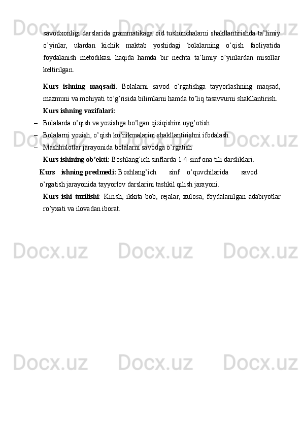 savodxonligi darslarida grammatikaga oid tushunchalarni shakllantirishda ta’limiy
o’yinlar,   ulardan   kichik   maktab   yoshidagi   bolalarning   o’qish   faoliyatida
foydalanish   metodikasi   haqida   hamda   bir   nechta   ta’limiy   o’yinlardan   misollar
keltirilgan.  
Kurs   ishning   maqsadi.   Bolalarni   savod   o’rgatishga   tayyorlashning   maqsad,
mazmuni va mohiyati to’g’risida bilimlarni hamda to’liq tasavvurni shakllantirish. 
Kurs ishning vazifalari:
– Bolalarda o’qish va yozishga bo’lgan qiziqishini uyg’otish
– Bolalarni yozish, o’qish ko’nikmalarini shakllantirishni ifodalash.
– Mashhulotlar jarayonida bolalarni savodga o’rgatish
Kurs ishining ob’ekti:  Boshlang’ich sinflarda 1-4-sinf ona tili darsliklari.
Kurs ishning predmedi:  Boshlang’ich sinf o’quvchilarida savod
o’rgatish jarayonida tayyorlov darslarini tashkil qilish jarayoni.
Kurs   ishi   tuzilishi :   Kirish,   ikkita   bob,   rejalar,   xulosa,   foydalanilgan   adabiyotlar
ro’yxati va ilovadan iborat. 