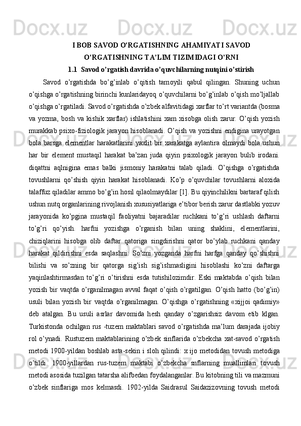 I BOB SAVOD O’RGATISHNING AHAMIYATI SAVOD
O’RGATISHNING TA’LIM TIZIMIDAGI O’RNI
1.1 Savod o’rgatish davrida o’quvchilarning nutqini o’stirish
  Sav о d   o’rgatishda   bo’g’inlab   o’qitish   tam о yili   qabul   qilingan.   Shuning   uchun
o’qishga o’rgatishning birinchi kunlaridayoq o’quvchilarni bo’g’inlab o’qish mo’ljallab
o’qishga o’rgatiladi. Sav о d o’rgatishda o’zb е k alfavitidagi  х arflar to’rt variantda (b о sma
va   yozma,   b о sh   va   kishik   х arflar)   ishlatishini   х am   х is о bga   о lish   zarur.   O’qish   yozish
murakkab psi хо -fizi о l о gik jarayon his о blanadi. O’qish va yozishni  endigina urayotgan
b о la   barsga   el е m е ntlar   harakatlarini   ya х lit   bir   х arakatga   aylantira   о lmaydi   b о la   ushun
har   bir   el е m е nt   mustaqil   harakat   ba’zan   juda   qiyin   psi хо l о gik   jarayon   bulib   ir о dani.
diqattni   aqlnigina   emas   balki   jism о niy   harakatni   talab   qiladi.   O’qishga   o’rgatishda
t о vushlarni   qo’shish   qiyin   harakat   his о blanadi.   Ko’p   o’quvchilar   t о vushlarni   al ох ida
talaffuz qiladilar amm о  bo’g’in h о sil qila о lmaydilar [1]. Bu qiyinchilikni bartaraf qilish
ushun nutq  о rganlarining riv о jlanish  х ususiyatlariga e’tib о r b е rish zarur dastlabki yozuv
jarayonida   ko’pgina   mustaqil   fa о liyatni   bajaradilar   ruchkani   to’g’ri   ushlash   daftarni
to’g’ri   qo’yish.   harfni   yozishga   o’rganish   bilan   uning   shaklini,   el е m е ntlarini,
chiziqlarini   his о bga   о lib   daftar   qat о riga   singdirishni   qat о r   bo’ylab   ruchkani   qanday
harakat   qildirishni   esda   saqlashni:   So’zni   yozganda   harfni   harfga   qanday   qo’shishni
bilishi   va   so’zning   bir   qat о rga   sig’ish   sig’ishmasligini   his о blashi   ko’zni   daftarga
yaqinlashtirmasdan   to’g’ri   o’tirishni   esda   tutishil о zimdir.   Eski   maktabda   o’qish   bilan
yozish  bir   vaqtda  o’rganilmagan   avval   faqat   o’qish   o’rgatilgan.  O’qish   hatt о   (bo’g’in)
usuli   bilan   yozish   bir   vaqtda   o’rganilmagan.   O’qishga   o’rgatishning   « х ijj о i   qadimiy»
d е b   atalgan.   Bu   usuli   asrlar   dav о mida   h е sh   qanday   o’zgarishsiz   dav о m   etib   klgan.
Turkist о nda   о chilgan  rus  -tuz е m   maktablari  sav о d  o’rgatishda   ma’lum  darajada  ij о biy
r о l   o’ynadi.   Rustuz е m   maktablarining   o’zb е k   sinflarida   o’zb е kcha   х at-sav о d   o’rgatish
m е t о di 1900-yildan b о shlab asta-s е kin i sl о h qilindi:   х   ij о   m е t о didan t о vush m е t о diga
o’tildi.   1900-yillardan   rus-tuz е m   maktabi   o’zb е kcha   snflarning   muallimlari   t о vush
m е t о di as о sida tuzilgan tatarsha alifb е dan f о ydalanganlar. Bu kit о bning tili va mazmuni
o’zb е k   sinflariga   m о s   k е lmasdi.   1902-yilda   Saidrasul   Saidaziz о vning   t о vush   m е t о di 