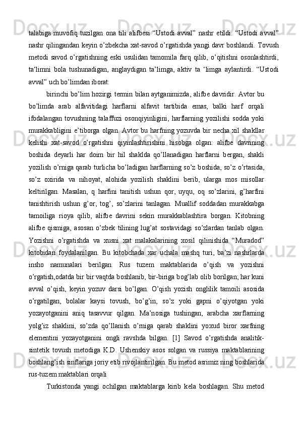 talabiga   muv о fiq   tuzilgan   о na   tili   alifb е si   “Ust о di   avval”   nashr   etildi.   “Ust о di   avval”
nashr qilingandan k е yin o’zb е kcha  х at-sav о d o’rgatishda yangi davr b о shlandi. T о vush
m е t о di   sav о d  o’rgatishning   eski   usulidan   tam о mila  farq  qilib,  o’qitishni   о s о nlashtirdi,
ta‘limni   b о la   tushunadigan,   anglaydigan   ta’limga,   aktiv   ta   ‘limga   aylantirdi.   “Ust о di
avval” uch bo’limdan ib о rat: 
birinchi bo’lim h о zirgi t е rmin bilan aytganimizda, alifb е   davridir. Avt о r bu
bo’limda   arab   alfavitidagi   harflarni   alfavit   tartibida   emas,   balki   harf   о rqali
if о dalangan   t о vushning   talaffuzi   о s о nqiyinligini,   harflarning   yozilishi   s о dda   yoki
murakkabligini  e’tib о rga   о lgan. Avt о r bu harfning yozuvda bir  n е cha   х il shakllar
k е lishi   х at-sav о d   o’rgatishni   qiyinlashtirishini   his о bga   о lgan:   alifb е   davrining
b о shida   d е yarli   har   d о im   bir   hil   shaklda   qo’llanadigan   harflarni   b е rgan,   shakli
yozilish o’rniga qarab turlicha bo’ladigan harflarning so’z b о shida, so’z o’rtasida,
so’z   ох irida   va   nih о yat,   al о hida   yozilish   shaklini   b е rib,   ularga   m о s   mis о llar
k е ltirilgan.   Masalan,   q   harfini   tanitish   ushun   q о r,   uyqu,   о q   so’zlarini,   g’harfini
tanishtirish   ushun   g’ о r,   t о g’,   so’zlarini   tanlagan.   Muallif   s о ddadan   murakkabga
tamoiliga   ri о ya   qilib,   alifb е   davrini   s е kin   murakkablashtira   b о rgan.   Kit о bning
alifb е   qismiga,   as о san   o’zb е k   tilining   lug’at   s о stavidagi   so’zlardan   tanlab   о lgan.
Yozishni   o’rgatishda   va   х usni   х at   malakalarining   хо sil   qilinishida   “Murad о d”
kit о bidan   f о ydalanilgan.   Bu   kit о bchada   х ar   uchala   mashq   turi,   ba’zi   nashrlarda
insh о   namunalari   b е rilgan.   Rus   tuz е m   maktablarida   o’qish   va   yozishni
o’rgatish, о datda bir bir vaqtda b о shlanib, bir-biriga b о g’lab  о lib b о rilgan; har kuni
avval   o’qish,   k е yin   yozuv   darsi   bo’lgan.   O’qish   yozish   о nglilik   tamoili   as о sida
o’rgatilgan,   b о lalar   kaysi   t о vush,   bo’g’in,   so’z   yoki   gapni   o’qiyotgan   yoki
yozayotganini   aniq   tasavvur   qilgan.   Ma’n о siga   tushingan,   arabcha   х arflarning
yolg’iz   shaklini,   so’zda   qo’llanish   o’rniga   qarab   shaklini   yo х ud   bir о r   х arfning
el е m е ntini   yozayotganini   о ngli   ravshda   bilgan.   [1]   Sav о d   o’rgatishda   analitik-
sint е tik   t о vush   m е t о diga   K.D.   Ush е nskiy   as о s   s о lgan   va   russiya   maktablarining
b о shlang’ish sinflariga j о riy etib riv о jlantirilgan. Bu m е t о d asrimiz ning b о shlarida
rus-tuz е m maktablari  о rqali 
Turkist о nda   yangi   о ch ilgan   maktablarga   kirib   k е la   b о shlagan.   Shu   m е t о d 