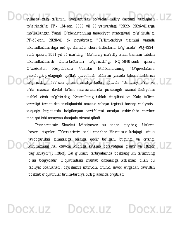 yillarda   xalq   ta’limini   rivojlantirish   bo’yicha   milliy   dasturni   tasdiqlash
to’g’risida”gi   PF-   134-son,   2022   yil   28   yanvardagi   “2022-   2026-yillarga
mo’ljallangan   Yangi   O’zbekistonning   taraqqiyot   strategiyasi   to’g’risida”gi
PF-60-son,   2020-yil   6-   noyabrdagi   “Ta’lim-tarbiya   tizimini   yanada
takomillashtirishga   oid   qo’shimcha   chora-tadbirlarni   to’g’risida”   PQ-4884-
sonli  qarori, 2021-yil  26-martdagi  “Ma’naviy-ma’rifiy ishlar  tizimini  tubdan
takomillashtirish   chora-tadbirlari   to’g’risida”gi   PQ-5040-sonli   qarori,
O’zbekiston   Respublikasi   Vazirlar   Mahkamasining   “O’quvchilarni
psixologik-pedagogik   qo’llab-quvvatlash   ishlarini   yanada   takomillashtirish
to’g’risidagi”   577-son   qarorini   amalga   tadbiq   qiluvchi   “Umumiy   o’rta   va
o’rta   maxsus   davlat   ta’lim   muassasalarida   psixologik   xizmat   faoliyatini
tashkil   etish   to’g’risidagi   Nizom”ning   ishlab   chiqilishi   va   Хalq   ta’limi
vazirligi   tomonidan   tasdiqlanishi   mazkur   sohaga   tegishli   boshqa   me’yoriy-
xuquqiy   hujjatlarda   belgilangan   vazifalarni   amalga   oshirishda   mazkur
tadqiqot ishi muayyan darajada xizmat qiladi.
Prezidentimiz   Shavkat   Mirziyoyev   bu   haqda   quyidagi   fikrlarni
bayon   etganlar:   ”Yoshlarimiz   haqli   ravishda   Vatanimiz   kelajagi   uchun
javobgarlikni   zimmasiga   olishga   qodir   bo’lgan,   bugungi   va   ertangi
kunimizning   hal   etuvchi   kuchiga   aylanib   borayotgani   g’urur   va   iftixor
bag’ishlaydi”[1.12bet].   Bu   g’ururni   tarbiyalashda   boshlang’ich   ta’limning
o’rni   beqiyosdir.   O’quvchilarni   maktab   ostonasiga   kelishlari   bilan   bu
faoliyat   boshlanadi,   deyishimiz   mumkin,   chunki   savod   o’rgatish   davridan
boshlab o’quvchilar ta’lim-tarbiya birligi asosida o’qitiladi. 