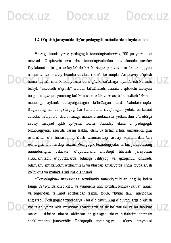 1.2  O’qitish jarayonida ilg’or pedagogik metodlardan foydalanish
Hozirgi   kunda   yangi   pedagogik   texnologiyalarning   200   ga   yaqin   turi
mavjud.   O’qituvchi   ana   shu   texnologiyalardan   o’z   darsida   qanday
foydalanishni to’g’ri tanlay bilishi kerak. Bugungi kunda ilm-fan taraqqiyoti
natijasida   zamonaviy   texnika   vositalari   kirib   kelmoqda.   An’anaviy   o’qitish
tizimi,   aytish   mumkinki,   yozma   va   o’g’zaki   so’zlarga   tayanib   ish   ko’rishi
tufayli   “axborotli   o’qitish”   sifatida   tafsiflanadi,   chunki   o’qituvchi   faoliyati
birgina o’quv jarayonining tashkilotchisi sifatida emas, balki nufuzli bilimlar
manbaiga   aylanib   borayotganligini   ta’kidlagan   holda   baholanmoqda.
Bugunning   har   bir   pedagogi   har   tomonlama   rivojlangan,   yetuk,   barkamol
avlodni tarbiyalab, davlatimizga munosib mutaxassis yetkazishni o’z oldiga
asosiy   maqsad   qilib   qo’yishi   lozim.   Shunday   ekan,   u   pedagogik
texnologiyalar   asosida   darsni   tashkil   etish   va   ta’lim   sifati,   samaradorligini
oshirishda   o’z   hissasini   qo’shish   zimmasidagi   asosiy   vazifalardan   biri
ekanligini   unutmasligi   lozim.   Pedagogik   texnologiyalar   ta’lim   jarayonining
unumdorligini   oshiradi,   o’quvchilarni   mustaqil   fikrlash   jarayonini
shakllantiradi,   o’quvchilarda   bilimga   ishtiyoq   va   qiziqishni   oshiradi,
bilimlarni mustahkam o’zlashtirish va ulardan amaliyotda erkin foydalanish
ko’nikma va malakalarini shakllantiradi. 
«Texnologiya»   tushunchasi   texnikaviy   taraqqiyot   bilan   bog’liq   holda
fanga 1872-yilda kirib keldi va yunoncha ikki so’zdan texnos- san’at, hunar
va   logos-fan,   ta’limot   so’zlaridan   tashkil   topib,   “hunar   fani”   ma’nosini
anglatadi. Pedagogik texnologiya - bu o’qituvchining o’quvchilarga o’qitish
vositalari   yordamida   muayyan   sharoitlarda   ta’sir   ko’rsatishi   va   bu   faoliyat
mahsuli   sifatida   ularda   oldindan   belgilangan   shaxs   sifatlarini   intensiv
shakllantirish   jarayonidir.   Pedagogik   texnologiya   -   o’quv   jarayonini 