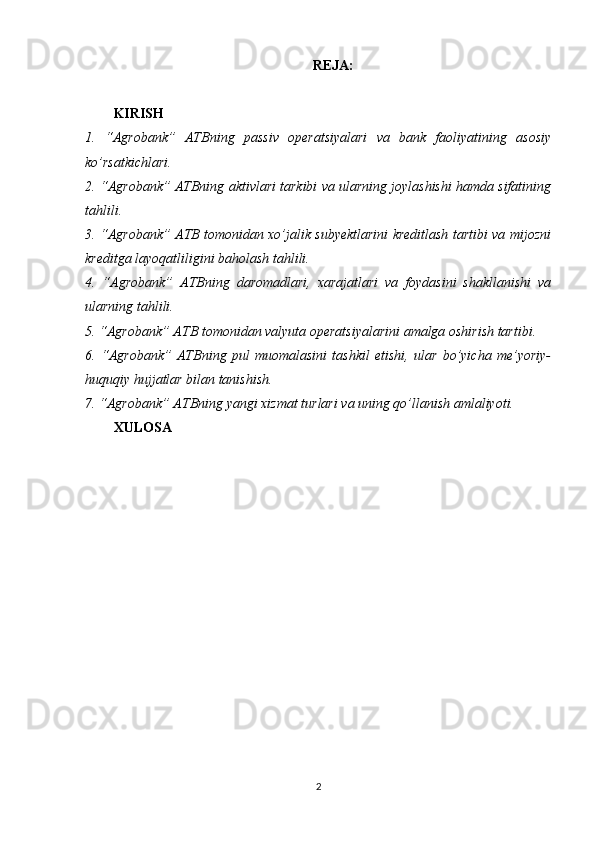 REJA:
KIRISH
1.   “ Agrobank”   ATBning   passiv   operatsiyalari   va   bank   faoliyatining   asosiy
ko’rsatkichlari .
2. “Agrobank” ATBning aktivlari tarkibi va ularning joylashishi hamda sifatining
tahlili.
3. “Agrobank” ATB tomonidan xo’jalik subyektlarini kreditlash tartibi va mijozni
kreditga layoqatliligini baholash tahlili.
4.   “Agrobank”   ATBning   daromadlari,   xarajatlari   va   foydasini   shakllanishi   va
ularning tahlili.
5. “Agrobank” ATB tomonidan valyuta operatsiyalarini amalga oshirish tartibi.
6.   “Agrobank”   ATBning   pul   muomalasini   tashkil   etishi,   ular   bo’yicha   me’yoriy-
huquqiy hujjatlar bilan tanishish.
7. “Agrobank” ATBning yangi xizmat turlari va uning qo’llanish amlaliyoti.
XULOSA
KIRISH
2 